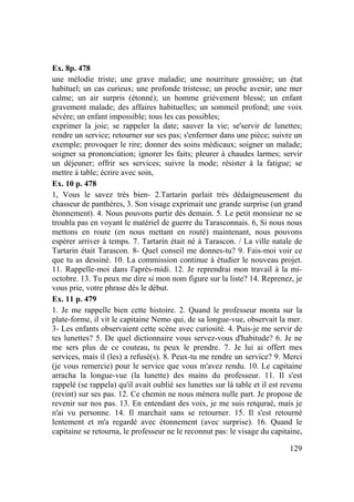 129
Ex. 8p. 478
une mélodie triste; une grave maladie; une nourriture grossière; un état
habituel; un cas curieux; une profonde tristesse; un proche avenir; une mer
calme; un air surpris (étonné); un homme grièvement blessé; un enfant
gravement malade; des affaires habituelles; un sommeil profond; une voix
sévère; un enfant impossible; tous les cas possibles;
exprimer la joie; se rappeler la date; sauver la vie; se'servir de lunettes;
rendre un service; retourner sur ses pas; s'enfermer dans une pièce; suivre un
exemple; provoquer le rire; donner des soins médicaux; soigner un malade;
soigner sa prononciation; ignorer les faits; pleurer à chaudes larmes; servir
un déjeuner; offrir ses services; suivre la mode; résister à la fatigue; se
mettre à table; écrire avec soin,
Ex. 10 p. 478
1, Vous le savez très bien- 2.Tartarin parlait très dédaigneusement du
chasseur de panthères, 3. Son visage exprimait une grande surprise (un grand
êtonnement). 4. Nous pouvons partir dès demain. 5. Le petit monsieur ne se
troubla pas en voyant le matériel de guerre du Tarasconnais. 6, Si nous nous
mettons en route (en nous mettant en routé) maintenant, nous pouvons
espérer arriver à temps. 7. Tartarin était né à Tarascon. / La ville natale de
Tartarin était Tarascon. 8- Quel conseil me donnes-tu? 9. Fais-moi voir ce
que tu as dessiné. 10. La commission continue à étudier le nouveau projet.
11. Rappelle-moi dans l'après-midi. 12. Je reprendrai mon travail à la mi-
octobre. 13. Tu peux me dire si mon nom figure sur la liste? 14. Reprenez, je
vous prie, votre phrase dès le début.
Ex. 11 p. 479
1. Je me rappelle bien cette histoire. 2. Quand le professeur monta sur la
plate-forme, il vit le capitaine Nemo qui, de sa longue-vue, observait la mer.
3- Les enfants observaient cette scène avec curiosité. 4. Puis-je me servir de
tes lunettes? 5. De quel dictionnaire vous servez-vous d'habitude? 6. Je ne
me sers plus de ce couteau, tu peux le prendre. 7. Je lui ai offert mes
services, mais il (les) a refusé(s). 8. Peux-tu me rendre un service? 9. Merci
(je vous remercie) pour le service que vous m'avez rendu. 10. Le capitaine
arracha la longue-vue (la lunette) des mains du professeur. 11. Il s'est
rappelé (se rappela) qu'il avait oublié ses lunettes sur là table et il est revenu
(revint) sur ses pas. 12. Ce chemin ne nous mènera nulle part. Je propose de
revenir sur nos pas. 13. En entendant des voix, je me suis retquraé, mais je
n'ai vu personne. 14. Il marchait sans se retourner. 15. Il s'est retourné
lentement et m'a regardé avec étonnement (avec surprise). 16. Quand le
capitaine se retourna, le professeur ne le reconnut pas: le visage du capitaine,
 