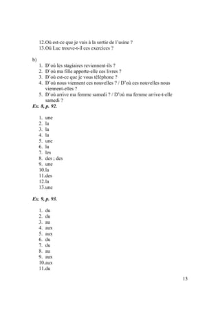 13
12.Où est-ce que je vais à la sortie de l’usine ?
13.Où Luc trouve-t-il ces exercices ?
b)
1. D’où les stagiaires reviennent-ils ?
2. D’où ma fille apporte-elle ces livres ?
3. D’où est-ce que je vous téléphone ?
4. D’où nous viennent ces nouvelles ? / D’où ces nouvelles nous
viennent-elles ?
5. D’où arrive ma femme samedi ? / D’où ma femme arrive-t-elle
samedi ?
Ex. 8, p. 92.
1. une
2. la
3. la
4. la
5. une
6. la
7. les
8. des ; des
9. une
10.la
11.des
12.la
13.une
Ex. 9, p. 93.
1. du
2. du
3. au
4. aux
5. aux
6. du
7. du
8. au
9. aux
10.aux
11.du
 