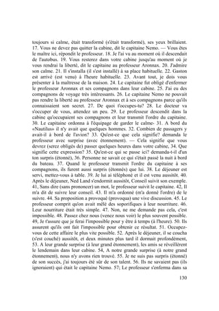 130
toujours si calme, était transformé (s'était transformé), ses yeux brillaient.
17. Vous ne devez pas quitter la cabine, dit le capitaine Nemo. — Vous êtes
le maître ici, répondit le professeur. 18. Je l'ai vu au moment où il descendait
de l'autobus. 19. Vous resterez dans votre cabine jusqu'au moment où je
vous rendrai la liberté, dit le capitaine au professeur Aronnax. 20. J'admire
son calme. 21. Il s'installa (il s'est installé) à sa place habituelle. 22. Gaston
est arrivé (est venu) à l'heure habituelle. 23. Avant tout, je dois vous
présenter à la maîtresse de la maison. 24. Le capitaine fut obligé d'enfermer
le professeur Aronnax et ses compagnons dans leur cabine. 25. J'ai eu des
compagnons de voyage très intéressants. 26. Le capitaine Nemo ne pouvait
pas rendre la liberté au professeur Aronnax et à ses compagnons parce qu'ils
connaissaient son secret. 27. De quoi t'occupes-tu? 28. Le docteur va
s'occuper de vous, attendez un peu. 29. Le professeur descendit dans la
cabine qu'occupaient ses compagnons et leur transmit l'ordre du capitaine.
30. Le capitaine ordonna à l'équipage de garder le calme- 31. A bord du
«Nautilus» il n'y avait que quelques hommes. 32. Combien de passagers y
avait-il à bord de l'avion? 33. Qu'est-ce que cela signifie? demanda le
professeur avec surprise (avec étonnement). — Cela signifie que vous
devrez (serez obligés de) passer quelques heures dans votre cabine, 34. Que
signifie cette expression? 35. Qu'est-ce qui se passe ici? demanda-t-il d'un
ton surpris (étonné), 36. Personne ne savait ce qui s'était passé la nuit à bord
du bateau. 37. Quand le professeur transmit l'ordre du capitaine à ses
compagnons, ils furent aussi surpris (étonnés) que lui. 38. Le déjeuner est
servi, mettez-vous à table. 39. Je lui ai téléphoné et il est venu aussitôt. 40.
Après le déjeuner, Ned Land s'endormit aussitôt, Conseil suivit son exemple.
41, Sans dire (sans prononcer) un mot, le professeur suivit le capitaine. 42, Il
m'a dit de suivre leur conseil. 43. Il m'a ordonné (m'a donné l'ordre) de le
suivre. 44. Sa proposition a provoqué (provoqua) une vive discussion. 45. Le
professeur comprit qu'on avait mêlé des soporifiques à leur nourriture. 46.
Leur nourriture était très simple. 47. Non, ne me demande pas cela, c'est
impossible. 48. Passez chez nous (venez nous voir) le plus souvent possible.
49, Je t'assure que je ferai l'impossible pour y être à temps (à l'heure). 50. Ils
assurent qu'ils ont fait l'impossible pour obtenir ce résultat. 51. Occupez-
vous de cette affaire le plus vite possible. 52. Après le déjeuner, il se coucha
(s'est couché) aussitôt, et deux minutes plus tard il dormait profondément,
53. A leur grande surprise (à leur grand étonnement), les amis se réveillèrent
le lendemain dans leur cabine. 54, A notre grande surprise (à notre grand
étonnement), nous n'y avons rien trouvé. 55. Je ne suis pas surpris (étonné)
de son succès, j'ai toujours été sûr de son talent. 56. Ils ne savaient pas (ils
ignoraient) qui était le capitaine Nemo. 57; Le professeur s'enferma dans sa
 