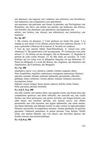 133
une danseuse; une nageuse; une vendeuse; une acheteuse; une travailleuse;
une traductrice; une conspiratrice; une spéculatrice.
une paysanne; une partisane; une lionne; la patronne; une Norvégienne; une
Roumaine; une élève; une enfant; une parente; une maîtresse; une hôtesse;
une fermière; une chanteuse; une spectatrice; une baigneuse; une
actrice; une lectrice; une skieuse; une admiratrice; une instructrice; une
menteuse.
Ex. 2p. 487
1. Ma voisine est danseuse. 2. Cette poétesse est morte très jeune. 3 La
malade se sent mieux 4 Ces fillettes aiment bien leur maîtresse d'école. 5. Il
nous a présentés à l'hotesse de la maison. 6. Sa tante est vendeuse.
7 Une de mes parents habite Saint-Pétersbourg. 8. Aimez-vous cette
chanteuse? 9. Ma grand-mère a étè une paysanne. 10. Connaissez-vous cette
actrice? 11. Sa femme est une étrangère, elle est Roumaine. 12. Regardez le
portrait de cette vieille Persane. 13. Sa fille aînée est ouvrière, 14. Cette
fermière qui est venue avec la délégation française est une Bretonnes 15.
Parmi les déléguées il y avait des Russes, des Anglaises, des Italiennes, des
Américaines, des Coréennes, des Mongoles.
Ex. 3 p. 488
a)maladive; naïve; vive; attentive; cadette; violette; coquette; chère;
fière; hospitalière; régulière; capricieuse; courageuse; paresseuse; furieuse;
spéciale; normale; féodale; matinale; habituelle; personnelle; officielle;.
publique; latine; enfantine; voisine; pleine; romaine; lointaine; ancienne;
norvégienne; brune.
b)douce; rousse; longue; basse; grosse; épaisse; fraîche; sèche; bonne;
belle; paysanne; persane; bretonne.
Ex. 4 (§ 2, 3) p. 488
une robe violette; une montre chère; une jaquette courte; une bonne note; des
compétitions sportives; une lettre officielle; une nouvelle rue; une vieille
femme; une élève paresseuse; une grosse serviette; une longue histoire; une
table basse; une machine spéciale; une maison neuve; une affaire
personnelle; une ville ancienne; une région industrielle; une scène muette;
une danse nationale; une fabrique textile; la salle voisine; la règle principale;
l'histoire universelle; la température normale; Tannée prochaine; la question
paysanne; l'industrie parisienne; la poésie persane; l'eau fraîche; l'herbe
sèche; une maison blanche; une voix douce; une chevelure épaisse; des
feuilles rousses; une réunion publique.
Ex. 4 (§ 4) p. 488
 