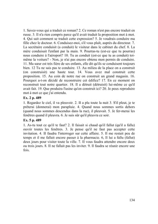 134
1. Savez-vous qui a traduit ce roman? 2. Ce roman n'est pas encore traduit en
russe. 3. Il n'a rien compris parce qu'il avait traduit la proposition mot à mot.
4. Qui sait comment se traduit cette expression? 5. Je voudrais conduire ma
fille chez le docteur. 6. Conduisez-moi, s'il vous plaît, auprès du directeur. 7.
La secrétaire conduisit (a conduit) le visiteur dans le cabinet du chef. 8. La
mère conduisait l'enfant par la main. 9. Pourras-tu (est-ce que tu pourras)
nous conduire à l'aéroport? 10. Tu as conduit (est-ce que tu as conduit) toi-
même la voiture? - Non, je n'ai pas encore obtenu mon permis de conduire.
11. Ma sœur est très fière de ses enfants, elle dit qu'ils se conduisent toujours
bien. 12 Tu ne sais pas te conduire. 13. Au milieu de la place on a construit
(on construisit) une haute tour. 14. Vous avez mal construit cette
proposition. 15. Au coin de notre rue on construit un grand magasin. 16.
Pourquoi a-t-on décidé de reconstruire cet édifice? 17. En ce moment on
reconstruit tout notre quartier. 18. Il a détruit (détruisit) lui-même ce qu'il
avait fait. 19. Que produira l'usine qu'on construit ici? 20. Je peux reproduire
mot à mot ce que j'ai entendu.
Ex. 2 p. 489
1. Regardez le ciel, il va pleuvoir. 2. II a plu toute la nuit 3. S'il pleut, je te
prêterai (donnerai) mon parapluie. 4. Quand nous sommes sortis dehors
(quand nous sommes descendus dans la rue), il pleuvait. 5. Je fer-merai les
fenêtres quand il pleuvra. 6. Je suis sûr qu'il pleuvra ce soir.
Ex. 5 p. 489
1. As-tu tout ce qu'il te faut? 2. Il faisait si chaud qu'il fallut (qu'il a fallu)
ouvrir toutes les fenêtres. 3. Je pense qu'il ne faut pas accepter cette
invitation. 4. II faudra l'interroger sur cette affaire. 5. Il me restait peu de
temps et il me fallait encore passer à la pharmacie. 6, Il lui a fallu (fallut)
deux jours pour visiter toute la ville. 7. II vous faudra attendre encore deux
ou trois jours. 8. II ne fallait pas les inviter. 9. Il faudra se réunir encore une
fois.
 