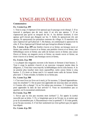135
VINGT-HUIVÈME LEÇON
Commentaires
Ex. 1 (com.1) p. 499
1. Tout à coup, il s'aperçut (s'est aperçu) que le paysage avait changé. 2. Il se
trouvait à quelques pas de moi, mais il ne m'a pas aperçu. 3. Il ne
s'apercevait pas qu'on se moquait de lui. 4. Au dernier moment, il s'est
aperçu qu'il n'avait pas d'argent sur lui. 5. Enfin ils aperçoivent (ils ont
aperçu; ils aperçurent) les premières maisons du village. 6. Il marchait vite
sans s'apercevoir qu'il pleuvait 7, Du bateau, on commençait à apercevoir la
côte, 8. II ne s'aperçut qu'il faisait nuit que lorsqu'on alluma la lampe.
Ex. 1 (corn. 2) p. 499 une fenêtre s'ouvre et se ferme; un kiosque ouvre et
ferme; une armoire s'ouvre et se ferme; une portière s'ouvre et se ferme; une
bibliothèque ouvre et fermé; une salle de lecture ouvre et ferme; une caisse
Ouvre et ferme; un magasin ouvre et ferme; un musée ouvre et ferme; un
tiroir s'ouvre et se ferme; une boutique ouvre et ferme,
Ex. 2 (corn. 2) p. 500
1, La plupart des magasins ouvrent à dix heures et ferment à huit heures. 2.
Tout à coup la portière s'ouvrit et un nouveau voyageur monta dans la
diligence, 3, Vous êtes venu trop tôt, la bibliothèque ouvre à dix heures. 4. Je
ne pourrai plus toucher mon mois aujourd'hui, notre caisse ferme à cinq
heures. 5. Ce tiroir se ferme mal 6. Le samedi notre salle de lecture ferme
plus tard. 7, Viens m'aider, la fenêtre ne se ferme pas.
Ex. 1 (com 3) p. 500
1. C'est mon livre (ce livre est à moi), je l'ai reconnu, 2, Quand àpprendrons-
nous les résultats? 3. On ne peut rien apprendre de nouveau dans cet article,
4. Comme elle a changé ! Je ne l'ai même pas reconnue. 5. Comment faire
pour apprendre la date de leur arrivée? 6. Vous ne reconnaîtrez pas ce
quartier, on l'a reconstruit entièrement.
Ex 2 (com. 3) p. 500
1. Est-ce que tu n'as pas reconnu mon écriture? 2. J'ai appris la (cette)
nouvelle par sa lettre. 3. Il y a longtemps que je ne l'ai pas vu, je pense que
je ne le reconnaîtrai pas. 4. Reconnaissez-vous ce portrait? 5. Il a tant grandi,
je ne l'ai pas reconnu. 6. C'est hier seulement (ce n'est qu'hier) que j'ai appris
leur départ.
Ex. 1 (com. 4) p. 501
 