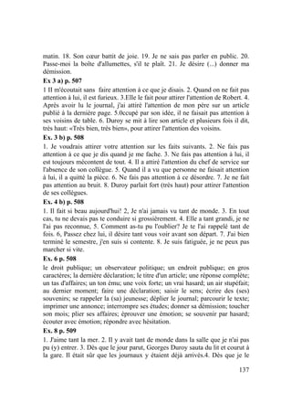 137
matin. 18. Son cœur battit de joie. 19. Je ne sais pas parler en public. 20.
Passe-moi la boîte d'allumettes, s'il te plaît. 21. Je désire (...) donner ma
démission.
Ex 3 a) p. 507
1 II m'écoutait sans faire attention à ce que je disais. 2. Quand on ne fait pas
attention à lui, il est furieux. 3.Elle le fait pour attirer l'attention de Robert. 4.
Après avoir lu le journal, j'ai attiré l'attention de mon père sur un article
publié à la dernière page. 5.0ccupé par son idée, il ne faisait pas attention à
ses voisins de table. 6. Duroy se mit à lire son article et plusieurs fois il dit,
très haut: «Très bien, très bien», pour attirer l'attention des voisins.
Ex. 3 b) p. 508
1. Je voudrais attirer votre attention sur les faits suivants. 2. Ne fais pas
attention à ce que je dis quand je me fache. 3. Ne fais pas attention à lui, il
est toujours mécontent de tout. 4. Il a attiré l'attention du chef de service sur
l'absence de son collègue. 5. Quand il a vu que personne ne faisait attention
à lui, il a quitté la pièce. 6. Ne fais pas attention à ce désordre. 7. Je ne fait
pas attention au bruit. 8. Duroy parlait fort (très haut) pour attirer l'attention
de ses collègues.
Ex. 4 b) p. 508
1. Il fait si beau aujourd'hui! 2, Je n'ai jamais vu tant de monde. 3. En tout
cas, tu ne devais pas te conduire si grossièrement. 4. Elle a tant grandi, je ne
l'ai pas reconnue, 5. Comment as-tu pu l'oublier? Je te l'ai rappelé tant de
fois. 6, Passez chez lui, il désire tant vous voir avant son départ. 7. J'ai bien
terminé le semestre, j'en suis si contente. 8. Je suis fatiguée, je ne peux pas
marcher si vite.
Ex. 6 p. 508
le droit publique; un observateur politique; un endroit publique; en gros
caractères; la dernière déclaration; le titre d'un article; une réponse complète;
un tas d'affaires; un ton ému; une voix forte; un vrai hasard; un air stupéfait;
au dernier moment; faire une déclaration; saisir le sens; écrire des (ses)
souvenirs; se rappeler la (sa) jeunesse; déplier le journal; parcourir le texte;
imprimer une annonce; interrompre ses études; donner sa démission; toucher
son mois; plier ses affaires; éprouver une émotion; se souvenir par hasard;
écouter avec émotion; répondre avec hésitation.
Ex. 8 p. 509
1. J'aime tant la mer. 2. Il y avait tant de monde dans la salle que je n'ai pas
pu (y) entrer. 3. Dès que le jour parut, Georges Duroy sauta du lit et courut à
la gare. Il était sûr que les journaux y étaient déjà arrivés.4. Dès que je le
 
