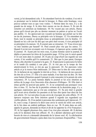 138
verrai, je lui demanderai cela. 5. En attendant l'arrivée du vendeur, il se mit à
se promener sur le trottoir devant le kiosque. 6. Dans cette boutique, vous
pouvez acheter tout ce que vous voulez. 7. Partout dans les rues, il y a de
grands tas de neige. 8. Je dois faire encore un tas de choses. 9. Ils ont dû
remettre cet entretien au lendemain. 10. Ne voyant pas son article, Duroy
pensa qu'il n'avait pas plu au dernier moment au patron et qu'on ne l'avait
pas publié. 11. En apercevant (en voyant) un homme qui portait sur la tête
un tas de journaux, Duroy se précipita vers le kiosque. 12. En entendant un
bruit, tout le monde se précipita (tous se précipitèrent) vers la fenêtre. 13.
Quand on lui a dit (on lui dit) que son père était revenu, il s'est précipité (il
se précipita) à la maison. 14, Il courait sans se retourner. 15. Vous n'avez pas
vu mes lunettes par hasard? 16. Paul courait plus vite que les autres. 17.
Quand il revint (en revenant) vers le kiosque, il s'aperçut qu'on vendait déjà
le journal. 18. Ayant jeté les trois sous, le jeune homme saisit le journal, le
déplia et parcourut les titres de la première page. 19.Une joie le saisit quand
il vit son nom dans le journal. 20. Il jeta un coup d'oeil (un regard) sur son
voisin, il lui sembla qu'il le connaissait. 21. Dès que le jour parut, Georges
Duroy alla chercher le journal à la gare. 22. Il parcourut (a parcouru) la lettre
et la rendit (l'a rendue) à son père. 23. Je n'ai pas eu le temps de lire
attentivement le livre, je n'ai pu que le parcourir. 24. J'ai parcouru votre
article et je le trouve bien intéressant. 25. Dites-moi le titre de votre article.
26. Je tâcherai de me rappeler le titré de ce livre. / Je tâcherai de me souvenir
du titre de ce livre. 27. Elle a le cœur malade, il ne faut rien lui dire. 28. Son
cœur battait d'émotion quand il pensait à cette rencontre (à la pensée de cette
rencontre). 29. Le jeune homme déplia le journal et lut avec émotion au
milieu de la page «Les Souvenirs d'un chasseur d'Afrique». 30. Elle était si
émue qu'elle ne pouvait pas parler. 31. Je ne comprends pas pourquoi vous
êtes si ému. 32. Au bas de la première colonne de la deuxième page, il y a
quelques expressions que je n'ai pas comprises. 33. Sa joie était si grande
qu'il avait envie d'arrêter les passants et de leur dire (pour leur dire) de lire
son article. 34. Lui non plus n'a pas envie de s'occuper de cette affaire. 35. Il
éprouve toujours une forte émotion quand il regarde (en regardant) ses
vieilles photos. 36. Il ne parlait à personne des sentiments qu'il éprouvait. 37.
Et, tout à coup, il éprouva le désir (une envie le saisit) de relire son article,
de le lire dans un endroit publique, bien en vue. 38. Il entra dans un café,
appela Je garçon, demanda un rhum et dit de lui apporter la «Vie Française».
39. Je l'ai rappelé plusieurs fois, mais il ne s'est plus retourné. 40. Il déclara
cela (il le déclara) d'un ton officiel. 41. II a déclaré (déclara) qu'il n'avait
besoin de rien et a demandé (demanda) de le laisser seul. 42. La déclaration
du gouvernement français a paru dans tous les journaux d'aujourd'hui. / Tous
 