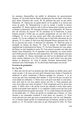 139
les journaux d'aujourd'hui ont publié la déclaration du gouvernement
français. 43. En lisant l'article, Duroy dit plusieurs fois très haut: «Très bien»
pour attirer l'attention des voisin. 44. Ils parlaient bas pour ne pas attirer
l'attention. 45. J'éprouvais un grand plaisir en lui parlant et je n'avais pas
envie de partir. 46. Demande-leur si tout le monde a touché sa bourse
aujourd'hui. 47. Duroy quitta le café et alla au bureau pour toucher son mois
et donner sa démission. 48. J'accepte d'avance votre proposition. 49. Peut-on
être sûr d'avance du succès? 50. En marchant sur le boulevard, le jeune
homme pensait à l'effet que ses paroles produiraient sur son chef et ses
collègues. 51. Je ne sais pas encore quel effet cela produira sur tout le
monde. 52. Un des collègues dit à Duroy que le chef était mécontent de son
absence. 53. Ce matin, le chef avait déjà demandé Duroy plusieurs fois. 54,
Ils ne peuvent pas rester, le directeur les demande. 55. Dites-lui qu'on le
demande au bureau du doyen. 56. Tout le monde fut stupéfait (resta
stupéfait) par la déclaration de Duroy. 57. J'ai bien l'honneur de vous saluer,
dit Duroy au chef stupéfait et sortit. 58. Vous pouvez accepter son aide sans
hésiter (sans hésitation), 59. II répondait avec hésitation, on voyait (bien)
qu'il n'était pas très content de notre proposition, 60. Votre réponse n'est pas
assez complète. 61. Duroy interrompit son chef en lui déclarant qu'il était
entré comme rédacteur à la «Vie Française» et qu'il n'était venu que pour
donner sa démission. 62. Tout le monde l'écoutait attentivement (avec
attention) sans l'interrompre. 63. Il a dû (il dut) interrompre son travail.
Exercices de grammaire
Ex. 5 p. 514
1. Mon ami m'a dit qu'il ne pourrait pas aller demain au théâtre parce qu'il
serait occupé. 2. Ils nous ont écrit qu'ils faisaient leurs études à l'unstitut de
médecine et qu'ils viendraient à Moscou pendant les vacances. 3. Je ne
savais pas que mon camarade était malade- 4. Elle m'a dit que son père lui
avait acheté un ordinateur. 5, Pierre nous a dit qu'il avait déjà vu cette pièce,
mais qu'il irait la voir avec plaisir encore une fois. 6. Nous pensions que
vous aviez déjà reçu notre invitation.7. Paul comprenait qu'il ne devait pas
partir. 8. Marie nous a dit qu'elle n'avait pas répondu à notre lettre parce
qu'elle avait perdu notre adresse. 9. Le capitaine voulait savoir qui leur avait
donné l'autorisation de quitter leur poste. 10, La vieille femme m'a dit qu'elle
ne travaillait plus. 11. J'étais sûr qu'elle ne viendrait pas à l'heure. 12. Jean
raconta à ses camarades comment il avait passé ses vacances, 13. Nous
avons prévenu nos amis que nous ne pourrions pas venir les voir dimanche.
14, La femme répéta qu'elle ne connaissait pas cet homme, qu'elle ne l'avait
jamais vu. 15. J'ai raconté à mes amis ce qui s'était passé la veille. 16. Nous
 