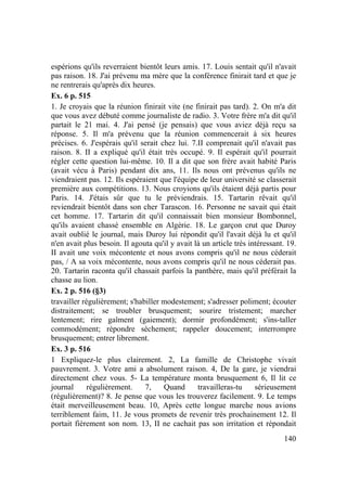 140
espérions qu'ils reverraient bientôt leurs amis. 17. Louis sentait qu'il n'avait
pas raison. 18. J'ai prévenu ma mère que la conférence finirait tard et que je
ne rentrerais qu'après dix heures.
Ex. 6 p. 515
1. Je croyais que la réunion finirait vite (ne finirait pas tard). 2. On m'a dit
que vous avez débuté comme journaliste de radio. 3. Votre frère m'a dit qu'il
partait le 21 mai. 4. J'ai pensé (je pensais) que vous aviez déjà reçu sa
réponse. 5. Il m'a prévenu que la réunion commencerait à six heures
précises. 6. J'espérais qu'il serait chez lui. 7.II comprenait qu'il n'avait pas
raison. 8. II a expliqué qu'il était très occupé. 9. Il espérait qu'il pourrait
régler cette question lui-même. 10. Il a dit que son frère avait habité Paris
(avait vécu à Paris) pendant dix ans, 11. Ils nous ont prévenus qu'ils ne
viendraient pas. 12. Ils espéraient que l'équipe de leur université se classerait
première aux compétitions. 13. Nous croyions qu'ils étaient déjà partis pour
Paris. 14. J'étais sûr que tu le préviendrais. 15. Tartarin rêvait qu'il
reviendrait bientôt dans son cher Tarascon. 16. Personne ne savait qui était
cet homme. 17. Tartarin dit qu'il connaissait bien monsieur Bombonnel,
qu'ils avaient chassé ensemble en Algérie. 18. Le garçon crut que Duroy
avait oublié le journal, mais Duroy lui répondit qu'il l'avait déjà lu et qu'il
n'en avait plus besoin. Il agouta qu'il y avait là un article très intéressant. 19.
II avait une voix mécontente et nous avons compris qu'il ne nous céderait
pas, / A sa voix mécontente, nous avons compris qu'il ne nous céderait pas.
20. Tartarin raconta qu'il chassait parfois la panthère, mais qu'il préférait la
chasse au lion.
Ex. 2 p. 516 (§3)
travailler régulièrement; s'habiller modestement; s'adresser poliment; écouter
distraitement; se troubler brusquement; sourire tristement; marcher
lentement; rire gaîment (gaiement); dormir profondément; s'ins-taller
commodément; répondre sèchement; rappeler doucement; interrompre
brusquement; entrer librement.
Ex. 3 p. 516
1 Expliquez-le plus clairement. 2, La famille de Christophe vivait
pauvrement. 3. Votre ami a absolument raison. 4, De la gare, je viendrai
directement chez vous. 5- La température monta brusquement 6, Il lit ce
journal régulièrement. 7, Quand travailleras-tu sérieusement
(régulièrement)? 8. Je pense que vous les trouverez facilement. 9. Le temps
était merveilleusement beau. 10, Après cette longue marche nous avions
terriblement faim, 11. Je vous promets de revenir très prochainement 12. Il
portait fièrement son nom. 13, II ne cachait pas son irritation et répondait
 