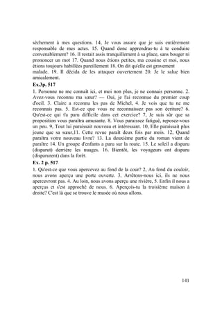141
sèchement à mes questions. 14, Je vous assure que je suis entièrement
responsable de mes actes. 15. Quand donc apprendras-tu à te conduire
convenablement? 16. Il restait assis tranquillement à sa place, sans bouger ni
prononcer un mot 17. Quand nous étions petites, ma cousine et moi, nous
étions toujours habillées pareillement 18. On dit qu'elle est gravement
malade. 19. Il décida de les attaquer ouvertement 20. Je le salue bien
amicalement.
Ex.3p. 517
1. Personne ne me connaît ici, et moi non plus, je ne connais personne. 2.
Avez-vous reconnu ma sœur? — Oui, je l'ai reconnue du premier coup
d'oeil. 3. Claire a reconnu les pas de Michel, 4. Je vois que tu ne me
reconnais pas. 5. Est-ce que vous ne reconnaissez pas son écriture? 6.
Qu'est-ce qui t'a paru difficile dans cet exercice? 7, Je suis sûr que sa
proposition vous paraîtra amusante. 8. Vous paraissez fatigué, reposez-vous
un peu. 9, Tout lui paraissait nouveau et intéressant. 10, Elle paraissait plus
jeune que sa sœur,11. Cette revue paraît deux fois par mois. 12, Quand
paraîtra votre nouveau livre? 13. La deuxième partie du roman vient de
paraître 14. Un groupe d'enfants a paru sur la route. 15. Le soleil a disparu
(disparut) derrière les nuages. 16. Bientôt, les voyageurs ont disparu
(disparurent) dans la forêt.
Ex. 2 p. 517
1. Qu'est-ce que vous apercevez au fond de la cour? 2, Au fond du couloir,
nous avons aperçu une porte ouverte. 3, Arrêtons-nous ici, ils ne nous
apercevront pas. 4. Au loin, nous avons aperçu une rivière, 5. Enfin il nous a
aperçus et s'est approché de nous. 6. Aperçois-tu la troisième maison à
droite? C'est là que se trouve le musée où nous allons.
 