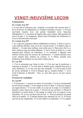 142
VINGT-NEUVIÈME LEÇON
Commentaires
Ex. 2 (com. 3) p. 527
I. Je suis allé au club parce quе j'espérais y rencontrer mes anciens amis. 2.
Si tu m'envoies un télégramme, je viendrai te prendre à la gare. 3. Ils nous
recevaient toujours avec une grande hospitalité (avec beaucoup
d'hospitalité). 4. A une heure de l'après-midi, nous sommes allés prendre nos
amis à la gare. 5. Le lendemain, Minna reçut Christophe très froidement. 6.
Je ne le rencontre plus nulle part.
Ex. 2 (com. 4) p. 527
1. Il y a plus de cinquante millions (d'habitants en France. 2. Dans le ciel il y
a des millions d'étoiles, mais on ne les voit pas toutes. 3, Combien coûte ce
tableau? — Il coûte deux millions, trois mille euros. 4. Dans cette ville il y a
deux millions cinq cent mille habitants. 5. De la Terre au Soleil il y a cent
quarante-neuf millions de kilomètres. 6. Le ministère a dépensé neuf
millions d'euros pour les travaux de construction. 7. L'année dernière nous
avons exporté deux millions de voitures. 8. A l'heure actuelle nous
produisons trois millions six cent mille voitures par an.
Ex. 3 p. 529
1. C'est le printemps que j'aime le plus. 2. C'est moi que le professeur a
interrogé le premier. 3. Ce sont Jean et Robert qu'on a décidé d'envoyer à
cette conférence. 4. Ce son. eux que nous attendons. 5. C'est toi que le chef
de service demande. 6. C'est le français que je voudrais étudier. 7. As-tu
invité Catherine et Mireille? - Non, ce sont elles que je n'ai pas encore
invitées.
Exercices de vocabulaire
Ex. 4 p 533
1. Il n'osait pas (...) essuyer ses mains à la serviette. 2, Je lui ai recommandé
de suivre leur exemple. 3. Il est temps de servir le dîner. 4, Il jeta sur Jacques
un regard étonné, 5. Il se mit à table et se jeta sur la soupe, 6, Il installa le
fauteuil à deux mètres de la porte, 7. Sers-toi de ma serviette. 8. Prends la
fourchette à la main droite, 9. On mange la viande avec un couteau et une
fourchette. 10. Je me souviens bien de tout, 11. Son jeu produisit un grand
effet sur le public. 12. Il tâchait d'attirer leur attention sur lui. 13. Il n'avait
pas l'air de me comprendre. 14. Il reste fidèle à ses habitudes. 15. Il se gênait
 