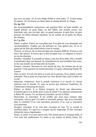 143
peu avec ses amis. 16. Je suis obligé d'obéir à votre ordre, 17. Il était temps
d'y penser. 18, J'ai trouvé ces fleurs dans un champ derrière le village.
Ex. 6p. 534
des recommandations ennuyeuses; une question bête; un bruit terrible; un
regard distrait; un geste large; un ami fidèle; une assiette creuse; une
fourchette sale; une serviette sale; un grand morceau; le pain frais; un gros
poisson; les belles (bonnes) manières; un air confus, un air gêné; les fleurs
des champs.
Ex 7 p. 534
Gêner, se gêner: Entrez, ne vous gênez pas. Il se gêne de vous demander une
recommandation. J'espère que ma présence ne vous gênera pas. Tu ne te
gênes pas de faire des observations à tout le monde,
Trouver, se trouver: Ils se trouvent dans une situation difficile. H trouve cela
tout à fait naturel. Je trouve que tu dois accepter tout. Le magasin se trouve
au rez-de-chaussée,
Installer, s'installer: Il a installé sa chaise à une lieu de la table. Elle a installé
le grand-père dans son fauteuil. Ils s'installeront (se sont installés) chez nous.
Je me suis installé sur un banc près de la porte.
Etonner, s'étonner: Personne ne s'est étonné de rien. Ne t'étonne pas de ma
question. Cette question n'a étonné personne. Ce geste a beaucoup étonné M,
Laurier.
Jeter, se jeter: II avait très faim et se jeta sur le poisson- Ils se jettent à notre
rencontre. Puis-je jeter un coup d'œil sur votre dessin? Qui a jeté la balle sur
le toit?
Intéresser, s'intéresser: Tout le monde s'intéresse à ce travail. Ce travail
intéresse tout le monde. Ce sujet ne pourra pas intéresser l'auditoire, Ils
s'intéressent à beaucoup de choses.
Fâcher, se fâcher: Il se fâchait lorsqu'on lui faisait une observation.
Comment peux-tu te fâcher pour si peu de chose? Ces réponses commencent
à fâcher M. Laurier. Il a un mauvais caractère, un rien le fâche.
Rencontrer, se rencontrer: Il me semble que nous nous sommes déjà
rencontrés, n'est-ce pas? Cet arbre se rencontre partout. Qui as-tu rencontré
dans le vestibule? Il ne veut rencontrer personne. Il ne veut se rencontrer
avec personne.
Occuper, s'occuper: Il ne veut plus s'occuper de moi. Tu as occupé la
meilleure place. Ce sujet les a occupés encore longtemps. Il faut s'occuper
d'abord de choses importantes,
Sentir, se sentir: Il se sent encore mal. Elle sentait qu'on se moquait d'elle. Il
s'est senti très malheureux. Ce matin je me sentais en pleine forme. On
 