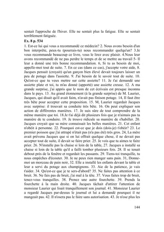 144
sentait l'approche de l'hiver. Elle ne sentait plus la fatigue. Elle se sentait
terriblement fatiguée.
Ex. 8 p. 534
1. Est-ce lui qui vous a recommandé ce médecin? 2. Nous avons besoin d'un
bon interprête, peux-tu (pourrais-tu) nous recommander quelqu'un? 3.Je
vous recommande beaucoup ce livre, vous le lirez avec plaisir. 4.Nous leur
avons recommandé de ne pas perdre le temps et de se mettre au travail 5- Il
leur a donné une très bonne recommandation. 6, Si tu as besoin de moi,
appelle-moi tout de suite. 7. En ce cas (dans ce cas), j'accepte votre aide, 8.
Jacques pensait (croyait) qu'un garçon bien élevé devait toujours laisser un
peu de potage dans l'assiette. 9. J'ai besoin de le savoir tout de suite. 10.
Qu'est-ce que tu veux mettre sur cette assiette? 11. Je t'ai demandé une
assiette plate et toi, tu m'as donné (apporté) une assiette creuse. 12. A ma
grande surprise, j'ai appris que le nom de cet écrivain est presque inconnu
dans le pays. 13. Au grand étonnement (à la grande surprise) de M. Laurier,
Jacques, qui disait qu'il avait faim, n'avait pas finison potage. 14, Il faut être
très bête pour accepter cette proposition. 15. M, Laurier regardait Jacques
avec surprise: il trouvait sa conduite très bête. 16. On peut expliquer son
action de différentes manières. 17. Je suis sûre de tout comprendre de la
même manière que toi. 18.Je t'ai déjà dit plusieurs fois que je n'aimais pas ta
manière de te conduire. 19. Je trouve ridicule sa manière de s'habiller. 20.
Jacques croyait que sa mère connaissait les belles manières. 21. Cet enfant
n'obéit à personne. 22. Pourquoi est-ce que je dois (dois-je) t'obéir? 23. Le
premier poisson que j'ai attrapé n'était pas (n'a pas été) très gros. 24, La mère
avait prévenu Jacques que si on lui offrait quelque chose, il ne devait pas
accepter tout de suite, il devait se faire prier. 25. Je vois que tu aimes te faire
prier. 26. N'installe pas la chaise si loin de la table, 27. Jacques a installé sa
chaise si loin de la table qu'il a failli tomber plusieurs fois. 28. Il se tenait
debout près de la fenêtre et regardait les passants. 29. Tiens-toi tranquille, tu
nous empêches d'écouter. 30. Je ne peux rien manger sans pain. 31, Donne-
moi un morceau de pain noir, 32. Elle a installé les enfants devant la table et
leur a servi du potage aux champignons. 33. Aie de la patience, je vais
t'aider. 34. Qu'est-ce que je te sers-d'abord? 35. Ne faites pas attention à ce
bruit. 36. Ne fais pas de bruit, j'ai mal à la tête. 37. Vous faites trop de bruit,
tenez-vous tranquilles. 38. Prenez une autre fourchette. 39. Prends la
fourchette à la main droite. 40. Jacques tâchait d'attirer l'attention de
monsieur Laurier qui lisait tranquillement son journal. 41. Monsieur Laurier
a regardé Jacques par-dessus le journal et lui a demandé pourquoi il ne
mangeait pas. 42. Il n'osera pas le faire sans autorisation. 43. Je n'ose plus les
 