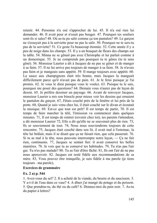 145
retenir. 44. Personne n'a osé s'approcher de lui. 45. Il n'a osé rien lui
demander. 46. Il avait peur et n'osait pas bouger. 47. Pourquoi tes souliers
sont-ils si sales? 48. Où as-tu pu salir comme ça ton pantalon? 49. Le garçon
ne s'essuyait pas à la serviette pour ne pas la salir. 50. Pourquoi ne te sers-tu
pas de la serviette? 51. Ce geste l'a beaucoup étonnée. 52. Cette année il y a
peu de neige dans les champs. 53. Il y a un bouquet de fleurs des champs sur
la table. 54. Minna ne se gênait pas avec Christophe et lui parlait comme à
un domestique. 55. Je ne comprends pas pourquoi tu te gênes (tu te sens
gêné). 56. Monsieur Laurier a dit à Jacques de ne pas se gêner et de manger
à sa faim. 57. Il ne lui arrive pas toujours de manger à sa faim. 58. Je n'avais
pas faim et je mangeais sans appétit. 59. Il mange toujours avec appétit. 60.
La sauce aux champignons était très bonne, mais Jacques la mangeait
difficilement parce qu'il n'avait pas de pain. 61. Je le ferai puisque je l'ai
promis. 62. Je vous le dirai puisque vous le voulez. 63. Puisque tu le sais,
pourquoi me poser des questions? 64. Demain vous n'aurez pas de leçon de
dessin. 65. Je préfère dessiner un paysage. 66. Avant de renvoyer Jacques,
monsieur Laurier a mis son binocle pour mieux voir les dessins qui ornaient
le pantalon du garçon. 67, J'étais couché près de la fenêtre et lui près de la
porte. 68, Quand je suis venu chez lui, il était couché sur le divan et écoutait
la musique. 69. Est-ce que tout est prêt? Il est temps de partir, 70. Il est
temps de faire marcher la télé, l'émission va commencer dans quelques
minutes. 71, Il est temps de rentrer (revenir chez toi), tes parents t'attendent,
a dit monsieur Laurier 72, Elle a dit qu'elle ne se souvenait plus de rien. 73,
Ils se souviennent de tout. 74, Nous nous souviendrons toujours de cette
rencontre. 75, Jacques était couché dans son lit, il avait mal à l'estomac, la
tête lui brûlait, mais il se disait que ça ne faisait rien, que cela passerait. 76.
Si tu as mal à la tête, nous pouvons interrompre notre leçon, — Ça ne fait
rien, continuons. 77, Jacques se sentait fier: il avait conservé les belles
manières. 78. Je vois que tu as conservé tes habitudes. 79, Tu n'as pas l'air
gai. Tu n'es pas malade? 80. Tu as l'air d'être fâché. 81, Ils ont l'air de ne pas
nous apercevoir. 82. Jacques est resté fidèle aux recommandations de sa
mère. 83, Vous pouvez être tranquille, je suis fidèle à ma parole (je tiens
toujours . ma parole),
Exercices de grammaire
Ex. 2 a) p. 544
1. Avez-vous du sel? 2. Il a acheté de la viande, du beurre et du saucisson. 3.
Y a-t-il de l'eau dans ce vase? 4. A dîner j'ai mangé du potage et du poisson.
5. Que prendras-tu, du thé ou du café? 6. Donnez-moi du pain noir. 7. As-tu
du papier à lettres?
 