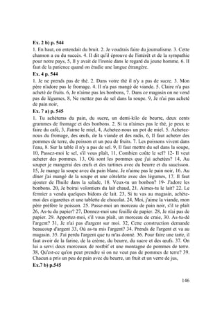 146
Ex. 2 b) p. 544
1. En haut, on entendait du bruit. 2. Je voudrais faire du journalisme. 3. Cette
chanson a eu du succès. 4. Il dit qu'il éprouve de l'intérêt et de la sympathie
pour notre pays, 5, Il y avait de l'ironie dans le regard du jeune homme. 6. II
faut de la patience quand on étudie une langue étrangère.
Ex. 4 p. 544
1. Je ne prends pas de thé. 2. Dans votre thé il n'y a pas de sucre. 3. Mon
père n'adore pas le fromage. 4. Il n'a pas mangé de viande. 5. Claire n'a pas
acheté de fruits. 6, Je n'aime pas les bonbons, 7. Dans ce magasin on ne vend
pas de légumes, 8, Ne mettez pas de sel dans la soupe. 9, Je n'ai pas acheté
de pain noir,
Ex. 7 a) p. 545
1. Tu achèteras du pain, du sucre, un demi-kilo de beurre, deux cents
grammes de fromage et des bonbons. 2. Si tu n'aimes pas le thé, je peux te
faire du café, 3, J'aime le miel, 4, Achetez-nous un pot de miel. 5. Achetez-
nous du fromage, des œufs, de la viande et des radis, 6, Il faut acheter des
pommes de terre, du poisson et un peu de fruits. 7. Les poissons vivent dans
l'eau, 8. Sur la table il n'y a pas de sel. 9, Il faut mettre du sel dans la soupe,
10, Passez-moi le sel, s'il vous plaît, 11, Combien coûte le sel? 12- Il veut
acheter des pommes. 13, Où sont les pommes que j'ai achetées? 14, Au
souper je mangerai des œufs et des tartines avec du beurre et du saucisson.
15, Je mange la soupe avec du pain blanc. Je n'aime pas le pain noir, 16. Au
dîner j'ai mangé de la soupe et une côtelette avec des légumes, 17. Il faut
ajouter de l'huile dans la salade, 18. Veux-tu un bonbon? 19- J'adore les
bonbons. 20, Je boirai volontiers du lait chaud, 21. Aimes-tu le lait? 22. Le
fermier a vendu quelques bidons de lait. 23, Si tu vas au magasin, achète-
moi des cigarettes et une tablette de chocolat. 24, Moi, j'aime la viande, mon
père préfère le poisson. 25. Passe-moi un morceau de pain noir, s'il te plaît
26, As-tu du papier? 27, Donnez-moi une feuille de papier. 28, Je n'ai pas de
papier. 29. Apportez-moi, s'il vous plaît, un morceau de craie, 30. As-tu-dé
l'argent? 31, Je n'ai pas d'argent sur moi. 32, Cette construction demande
beaucoup d'argent 33, Où as-tu mis l'argent? 34. Prends de l'argent et va au
magasin. 35. J'ai perdu l'argent que tu m'as donné. 36. Pour faire une tarte, il
faut avoir de la farine, de la crème, du beurre, du sucre et des œufs. 37. On
lui a servi deux morceaux de rostbif et une montagne de pommes de terre.
38, Qu'est-ce qu'on peut prendre si on ne veut pas de pommes de terre? 39.
Chacun a pris un peu de pain avec du beurre, un fruit et un verre de jus,
Ex.7 b) p.545
 