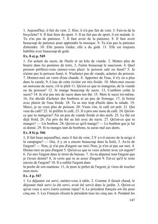 147
1. Aujourd'hui, il fait du vent. 2. Hier, il n'a pas fait de vent. 3. Fais-tu de la
bicyclette? 4. Il faut faire du sport. 5. Il ne fait pas de sport, il est malade. 6.
Tu n'as pas de patience. 7. Il faut avoir de la patience. 8. Il faut avoir
beaucoup de patience pour apprendre la musique. 9. Tu n'as pas la patience
d'attendre. 10. Elle pourra t'aider, elle a du goût. 11. Elle est toujours
habillée avec beaucoup de goût.
Ex. 8 a) p. 545
1. J'ai acheté du sucre, de l'huile et un kilo de viande. 2. Mettez plus de
beurre dans les pommes de terre, 3, J'aime beaucoup le saucisson. 4. Quel
poisson préférez-vous (aimez-vous plus): le poisson salé ou fumé? 5. Je
n'aime pas le poisson fumé, 6. N'achetez pas de viande, achetez du poisson.
7. Donnez-moi un verre d'eau chaude. 8. Apportez de l'eau, il n'y en a plus
dans la carafe, 9, L'eau de cette rivière est très froide. 10. Mets-moi encore
un morceau de sucre, s'il te plaît 11. Qu'est-ce que tu mangeras, de la viande
ou du poisson? 12. Je mange beaucoup de sucre. 13, Combien coûte le
sucre? 14. Je n'ai pas mis de sucre dans ton thé. 15. Mets le sucre toi-même.
16, J'ai décidé d'acheter des bonbons et un peu de fromage. 17, Je boirai
avec plaisir de l'eau froide. 18. Tu as mis trop d'huile dans la salade. 19.
Merci, je ne veux plus de poisson. 20. Viens vite, le café est prêt. 21. Qui
veut du café? 22. Je préfère le café, 23. Il a pris une tasse de café. 24, Qu'est-
ce que tu mangeras? J'ai un peu de viande froide et des œufs. 25. Le thé est
déjà froid, 26. J'ai pris du thé au lait avec du sucre. 27. Qu'est-ce que tu
manges? — Un bonbon. 28, Qu'est-ce qu'il mange? — Le bonbon que je lui
ai donné. 29. Si tu manges tant de bonbons, tu auras mal aux dents.
Ex. 8 b) p. 546
1, Il fait beau aujourd'hui, mais il fait du vent, 2.Y a-t-il encore de la neige à
la campagne? — Oui, il y en a encore beaucoup dans la forêt, 3. As-tu de
l'argent? — Non, je n'ai pas d'argent sur moi./Non, je n'en ai pas sur moi. 4.
Donne-moi un peu d'argent 5. Qu'est-ce que tu veux acheter avec cet argent?
6. J'ai mis l'argent dans le tiroir du bureau. 7. As-tu dépensé tout l'argent que
je t'avais donné? 8, Je crois que tu as assez d'argent 9. Est-ce qu'il te reste
encore de l'argent? 10. Il a oublié l'argent dans
la poche de son manteau. 11, Je peux te prêter de l'argent, je viens de toucher
mon mois.
Ex. 4 p. 547
1. Le déjeuner est servi, mettez-vous à table. 2. Comme il faisait chaud, le
déjeuner était servi (a été servi, avait été servi) dans le jardin. 3, Qu'est-ce
qu'on vous a servi (sert) comme repas? 4, Le président français est élu pour
cinq ans. 5. Les Français élisent le président tous les cinq ans. 6. Pendant les
 