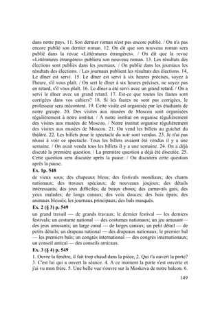 149
dans notre pays, 11. Son dernier roman n'est pas encore publié. / On n'a pas
encore publié son dernier roman. 12. On dit que son nouveau roman sera
publié dans la revue «Littératures étrangères». / On dit que la revue
«Littératures étrangères» publiera son nouveau roman. 13. Les résultats des
élections sont publiés dans les journaux. / On publie dans les journaux les
résultats des élections. / Les journaux publient les résultats des élections. 14,
Le dîner est servi. 15. Le dîner est servi à six heures précises, soyez à
l'heure, s'il vous plaît. / On sert le dîner à six heures précises, ne soyez pas
en retard, s'il vous plaît. 16. Le dîner a été servi avec un grand retard. / On a
servi le dîner avec un grand retard. 17. Est-ce que toutes les fautes sont
corrigées dans vos cahiers? 18. Si les fautes ne sont pas corrigées, le
professeur sera mécontent. 19. Cette visite est organisée par les étudiants de
notre groupe. 20. Des visites aux musées de Moscou sont organisées
régulièrement à notre institut. / A notre institut on organise régulièrement
des visites aux musées de Moscou. / Notre institut organise régulièrement
des visites aux musées de Moscou. 21. On vend les billets au guichet du
théâtre. 22. Les billets pour le spectacle du soir sont vendus. 23. Je n'ai pas
réussi à voir ce spectacle. Tous les billets avaient été vendus il y a une
semaine. / On avait vendu tous les billets il y a une semaine. 24. On a déjà
discuté la première question. / La première question a déjà été discutée. 25.
Cette question sera discutée après la pause. / On discutera cette question
après la pause.
Ex. 1p. 548
de vieux sous; des chapeaux bleus; des festivals mondiaux; des chants
nationaux; des travaux spéciaux; de nouveaux joujoux; des détails
intéressants; des jeux difficiles; de beaux choux; des carnavals gais; des
yeux malades; de longs canaux; des voix douces; des bois épais; des
animaux blessés; les journaux principaux; des bals masqués.
Ex. 2 (§ 3) p. 549
un grand travail — de grands travaux; le dernier festival — les derniers
festivals; un costume national — des costumes nationaux; un jeu amusant—
des jeux amusants; un large canal — de larges canaux; un petit détail — de
petits détails; un drapeau national — des drapeaux nationaux; le premier bal
— les premiers bals; un congrès international — des congrès internationaux;
un conseil amical — des conseils amicaux.
Ex. 3 (§ 4) p. 549
1. Ouvre la fenêtre, il fait trop chaud dans la pièce, 2. Qui t'a ouvert la porte?
3. C'est lui qui a ouvert la séance. 4. A ce moment la porte s'est ouverte et
j'ai vu mon frère. 5. Une belle vue s'ouvre sur la Moskova de notre balcon. 6.
 