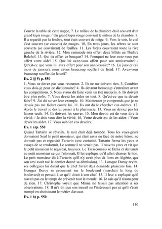 150
Couvre la table de cette nappe, 7. Le milieu de la chambre était couvert d'un
grand tapis rouge. / Un grand tapis rouge couvrait le milieu de la chambre. 8.
Il a regardé par la fenêtre, tout était couvert de neige. 9; Vers le soir, le ciel
s'est couvert (se couvrit) de nuages. 10, En trois jours, les arbres se sont
couverts (se couvrirent) de feuilles. 11. Les forêts couvraient toute la rive
gauche de la rivière. 12. Mon camarade m'a offert deux billets au Théâtre
Bolchoï. 13. Qui t'a offert ce bouquet? 14. Pourquoi ne leur avez-vous pas
offert votre aide? 15. Que lui avez-vous offert pour son anniversaire? /
Qu'est-ce que vous lui avez offert pour son anniversaire? 16. En janvier (au
mois de janvier), nous avons beaucoup souffert du froid. 17. Avez-vous
beaucoup souffert de la soif?
Ex. 2 (§ 5) p. 550
1, Vous ne devez pas vous retourner. 2. Ils ne me doivent rien. 3, Combien
vous dois-je pour ce dictionnaire? 4. Ils devront beaucoup s'entraîner avant
les compétitions. 5. Nous avons dû faire venir un (le) médecin. 6. Ils doivent
être plus polis. 7. Vous devez les aider en tout. 8. Qu'est-ce que tu devais
faire? 9. J'ai dû suivre leur exemple. 10. Maintenant je comprends que je ne
devais pas me fâcher contre lui. 11. Ils ont dû le chercher eux-mêmes. 12.
Après le travail je devrai passer à la pharmacie. 13. Vous ne deviez pas les
laisser seuls. 14. Ils doivent les sauver. 15. Mon devoir est de vous dire la
vérité. / Je dois vous dire la vérité. 16, Votre devoir est de les aider. / Vous
devez les aider. 17. Vous oubliez vos devoirs.
Ex. 1 a)p. 550
Quand Tartarin se réveilla, la nuit était déjà tombée. Tous les voya-geurs
dormaient Seul le petit monsieur, qui était assis en face de notre héros, ne
dormait pas et regardait Tartarin avec curiosité. Tartarin ferma les yeux et
essaya de se rendormir. Le sommeil ne venait pas. Il rouvres yeux et vit que
le petit monsieur le regardai, toujours. Le Tarasconnais se fâcha et demanda
au petit monsieur ce qui l'étonnait, Il lui expliqua qu'il allait chasser le lion.
Le petit monsieur dit à Tartarin qu'il n'y avait plus de lions en Algérie, que
son ami avait tué le dernier donné sa démission). 13. Lorsque Duroy revint,
ses collègues lui dirent que le chef l'avait déjà demandé plusieurs fois. 14.
Georges Duroy se promenait sur le boulevard (marchait le long du
boulevard) et pensait à ce qu'il dirait à son chef. 15. Il leur a expliqué qu'il
n'avait pas eu le temps de prévenir tout le monde. 16. Je sais qu'il n'aura peur
de rien. 17. Christophe voyait que Minna ne faisait pas attention à ses
observations. 18. Il m'a dit que son travail ne l'intéressait pas et qu'il s'était
trompé en choisissant le métier d'avocat.
Ex. 1 b) p. 550
 