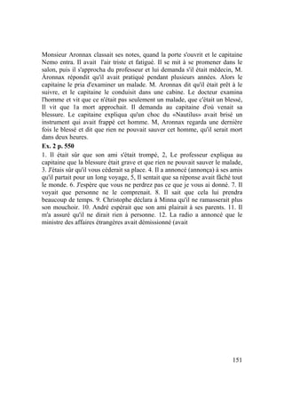 151
Monsieur Aronnax classait ses notes, quand la porte s'ouvrit et le capitaine
Nemo entra. Il avait l'air triste et fatigué. Il se mit à se promener dans le
salon, puis il s'approcha du professeur et lui demanda s'il était médecin, M.
Àronnax répondit qu'il avait pratiqué pendant plusieurs années. Alors le
capitaine le pria d'examiner un malade. M. Aronnax dit qu'il était prêt à le
suivre, et le capitaine le conduisit dans une cabine. Le docteur examina
l'homme et vit que ce n'était pas seulement un malade, que c'était un blessé,
Il vit que 1a mort approchait. Il demanda au capitaine d'où venait sa
blessure. Le capitaine expliqua qu'un choc du «Nautilus» avait brisé un
instrument qui avait frappé cet homme. M, Aronnax regarda une dernière
fois le blessé et dit que rien ne pouvait sauver cet homme, qu'il serait mort
dans deux heures.
Ex. 2 p. 550
1. Il était sûr que son ami s'était trompé, 2, Le professeur expliqua au
capitaine que la blessure était grave et que rien ne pouvait sauver le malade,
3. J'étais sûr qu'il vous céderait sa place. 4. Il a annoncé (annonça) à ses amis
qu'il partait pour un long voyage, 5, Il sentait que sa réponse avait fâché tout
le monde. 6. J'espère que vous ne perdrez pas ce que je vous ai donné. 7. Il
voyait que personne ne le comprenait. 8. Il sait que cela lui prendra
beaucoup de temps. 9. Christophe déclara à Minna qu'il ne ramasserait plus
son mouchoir. 10. André espérait que son ami plairait à ses parents. 11. Il
m'a assuré qu'il ne dirait rien à personne. 12. La radio a annoncé que le
ministre des affaires étrangères avait démissionné (avait
 