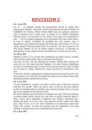 152
REVISION C
Ex. 1 a) p. 554
En 18 ... un étudiant s'arrêta rue Saint-Honoré devant la vitrine d'un
marchand de tableaux. Dans cette vitrine était exposée une toile de Manet: la
Cathédrale de Chartres. Manet n'était admiré que par quelques amateurs,
mais le passant avait le goût juste: la beauté de ce tableau l'enchanta.
Plusieurs jours il revint pour le voir. Enfin il osa entrer et en demanda le
prix. — Il est ici depuis longtemps, dit le marchand. Pour deux mille francs,
je vous le céderai. L'étudiant ne possédait pas cette somme, mais il
appartenait à une famille provinciale qui n'était pas sans fortune. Un de ses
oncles, quand il était parti pour Paris, lui avait dit: «Je sais ce qu'est la vie
d'un jeune homme. En cas de besoin urgent, écris-moi». Il demanda au
marchand de ne pas vendre la toile avant huit jours et il écrivit à son oncle.
Ex. 1b) p. 554
Madame Lefèvre et sa servante Rose habitaient une petite maison. Comme
elles avaient un petit jardin, elles y cultivaient des légumes.
Une nuit, on leur vola une douzaine de tomates. Quand Rose aperçut les
traces du vol, elle courut prévenir Madame. Les deux femmes regardèrent
les traces et constatèrent que le voleur avait sauté par-dessus le mur. Le bruit
du vol courut le village. Bientôt des voisins arrivèrent et discutèrent à leur
tour.
Et les deux femmes expliquèrent à chaque nouveau venu que l'on avait volé
leurs tomates. Un voisin leur dit qu'elles devaient avoir un chien. Donc, elles
décidèrent qu'elles achèteraient un chien.
Ex, 1 c) p. 554
Un jour, pendant les vacances, ma mère se mit en grève. Elle nous avait dit
plusieurs fois qu'elle ferait une grève, mais ce jour-là elle nous déclara
qu'elle ne toucherait plus un torchon, une casserole puisque nous ne savions
pas ce que signifiait la division du travail.
Elle nous expliqua que nous ferions le ménage tout seuls. Elle nous annonça
en même temps qu'elle sortait avec une amie et qu'elle rentrerait après le
dîner. «Vous devez apprendre à apprécier mes efforts», prononça-t-elle.
Quand elle partit, on se mit à rire, nous pensions qu'elle voulait nous faire
peur. Mais à tort, car le soir nous terminions nos sandwiches quand elle
rentra, l'air content. Au bout du troisième jour de sandwiches, mon père
capitula et accepta toutes les revendications de la gréviste.
Ex. 1 d) p. 555
 