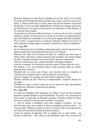 153
Monsieur Mouron est entré dans la chambre de son fils Alain. Il Va réveillé
en disant qu'il était déjà huit heures moins cinq. Alain a ouvert les yeux avec
peine, il s'était couché tard, la veille, parce qu'il devait terminer son devoir
de français. Il était seul dans l'appartement; la femme de ménage n'arriverait
qu'à neuf heures. Il a rejeté la couverture et est entré dans la salle de bains. Il
n'y avait pas d'eau chaude.
En prenant son café sur la table de cuisine, il a relu son devoir et il y a ajouté
quelques virgules. Il n'avait pas eu le temps de terminer ses préparations de
grec et de latin pour la matinée, il n'y avait qu'en anglais qu'il était tranquille.
Pour le reste, il espérait qu'il ne serait pas interrogé. Quand il est arrivé au
lycée, plusieurs minutes après la sonnerie, le portier lui a dit de se dépêcher.
Ex. 1 e) p. 555
Sur le chemin de retour, Elisabeth se demanda quelle serait la réaction de ses
parents quand elle se présenterait devant eux avec Friquette,
Plusieurs fois déjà, ils lui avaient dit qu'ils ne voulaient pas d'un chien à
l'hôtel. Mais, cette fois-ci, placés devant le fait accompli, ils seraient obligés
de céder. Friquette trottait au bout de sa ficelle, sans rien soupçonner.
«Elle est vraiment très sale», pensa Elisabeth. «Il faudra la baigner
avant de la montrer. Si seulement je pouvais rentrer à l'hôtel sans être vue!»
Par miracle, il n'y avait personne dans le hall, personne dans le couloir,
personne dans l'escalier...
Elisabeth prit un savon, une brosse, des serviettes dans sa chambre et
s'enferma avec Friquette dans la salle de bains du second étage.
Après le rinçage et le séchage, une jolie chienne apparut à la robe
blanche, tachetée de noir. Fière de sa métamorphose, Friquette dansait sur
ses pattes.
Elisabeth lui remit sa ficelle autour du cou et toutes les deux descendirent
l'escalier pour affronter le jugement des parents.
Ex. 1 f) p. 555
Le maire de Chardeuil était instituteur du village. C'était un brave homme
paternel et prudent Quand il reçut du Ministère, un matin, l'avis annonçant le
retour, pour le vingt août, de Renaud Leymarie, il décida t d'aller lui-même
prévenir sa femme. Il la trouva qui travaillait à son jardin.
— Tout le monde à Chardeuil vous aime, madame Leymarie... Je vous
préviens parce que vous voudrez, je pense, lui préparer un beau retour ,.. Le
vingt au matin, Hélène Leymarie se leva à six heures. Elle n'avait pas dormi.
La veille elle avait fait la toilette de toute la maison.
Avant de préparer le déjeuner, elle se rappela tout ce qu'il aimait... Un
dessert au chocolat?... Oui, c'était ce qu'il préférait, mais il n'y avait pas de
 
