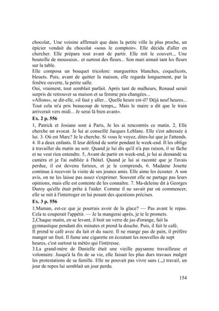 154
chocolat,. Une voisine affirmait que dans la petite ville la plus proche, un
épicier vendait du chocolat «sous le comptoir». Elle décida d'aller en
chercher. Elle prépara tout avant de partir. Elle mit le couvert.., Une
bouteille de mousseux.. et surtout des fleurs... Son mari aimait tant les fleurs
sur la table.
Elle composa un bouquet tricolore: marguerites blanches, coquelicots,
bleuets. Puis, avant de quitter la maison, elle regarda longuement, par la
fenêtre ouverte, la petite salle.
Oui, vraiment, tout semblait parfait. Après tant de malheurs, Renaud serait
surpris de retrouver sa maison et sa femme peu changées...
«Allons», se dit-elle, «il faut y aller... Quelle heure est-il? Déjà neuf heures...
Tout cela m'a pris beaucoup de temps,,. Mais le maire a dit que le train
arriverait vers midi... Je serai là bien avant».
Ex. 2 p. 556
1, Patrick et Josiane sont à Paris, Je les ai rencontrés ce matin. 2, Elle
cherche un avocat. Je lui ai conseillé Jacques Leblanc. Elle s'est adressée à
lui. 3. Où est Marc? Je le cherche. Si vous le voyez, dites-lui que je l'attends.
4. Il a deux enfants. Il leur défend de sortir pendant le week-end. Il les oblige
à travailler du matin au soir. Quand je lui dis qu'il n'a pas raison, il se fâche
et ne veut rien entendre. 5, Avant de partir en week-end, je lui ai demandé sa
caméra et je l'ai oubliée à l'hôtel. Quand je lui ai raconté que je l'avais
perdue, il est devenu furieux, et je le comprends, 6. Madame Josette
continue à recevoir la visite de ses jeunes amis. Elle aime les écouter. A son
avis, on ne les laisse pas assez s'exprimer. Souvent elle ne partage pas leurs
opinions, mais elle est contente de les connaître. 7. Ma-deleine dit à Georges
Duroy qu'elle était prête à l'aider. Comme il ne savait par où commencer,
elle se mit à l'interroger en lui posant des questions précises.
Ex. 3 p. 556
1.Maman, est-ce que je pourrais avoir de la glace? — Pas avant le repas.
Cela te couperait l'appétit. — Je la mangerai après, je te le promets.
2,Chaque matin, en se levant, il boit un verre de jus d'orange, fait la
gymnastique pendant dix minutes et prend la douche. Puis, il fait le café,
Il prend te café avec du lait et du sucre. Il ne mange pas de pain, il préfère
manger un fruit. Il fume une cigarette en écoutant les nouvelles de sept
heures, c'est surtout ta météo qui l'intéresse.
3.La grand-mère de Danielle était une vieille paysanne travailleuse et
volontaire. Jusqu'à la fin de sa vie, elle faisait les plus durs travaux malgré
les protestations de sa famille. Elle ne pouvait pas vivre sans (.„) travail, un
jour de repos lui semblait un jour perdu.
 