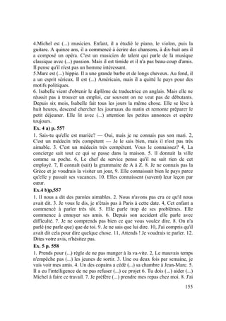 155
4.Michel est (...) musicien. Enfant, il a étudié le piano, le violon, puis la
guitare. A quinze ans, il a commencé à écrire des chansons, à dix-huit ans il
a composé un opéra. C'est un musicien de talent qui parle de là musique
classique avec (...) passion. Mais il est timide et il n'a pas beau-coup d'amis.
Il pense qu'il n'est pas un homme intéressant.
5.Marc est (...) hippie. Il a une grande barbe et de longs cheveux. Au fond, il
a un esprit sérieux. Il est (...) Américain, mais il a quitté le pays pour des
motifs politiques.
6. Isabelle vient d'obtenir le diplôme de traductrice en anglais. Mais elle ne
réussit pas à trouver un emploi, car souvent on ne veut pas de débutants.
Depuis six mois, Isabelle fait tous les jours la même chose. Elle se lève à
huit heures, descend chercher les journaux du matin et remonte préparer le
petit déjeuner. Elle lit avec (...) attention les petites annonces et espère
toujours.
Ex. 4 a) p. 557
1. Sais-tu qu'elle est mariée? — Oui, mais je ne connais pas son mari. 2,
C'est un médecin très compétent — Je le sais bien, mais il n'est pas très
aimable. 3. C'est un médecin très compétent. Vous le connaissez? 4, La
concierge sait tout ce qui se passe dans la maison. 5. Il donnait la ville
comme sa poche. 6, Le chef de service pense qu'il ne sait rien de cet
employé. 7, Il connaît (sait) la grammaire de A à Z. 8. Je ne connais pas la
Grèce et je voudrais la visiter un jour, 9. Elle connaissait bien le pays parce
qu'elle y passait ses vacances. 10. Elles connaissent (savent) leur leçon par
cœur.
Ex.4 b)p,557
1. Il nous a dit des paroles aimables. 2. Nous n'avons pas cru ce qu'il nous
avait dit. 3. Je vous le dis, je n'étais pas à Paris à cette date. 4, Cet enfant a
commencé à parler très tôt. 5. Elle parle trop de ses problèmes. Elle
commence à ennuyer ses amis. 6. Depuis son accident elle parle avec
difficulté. 7. Je ne comprends pas bien ce que vous voulez dire. 8. On n'a
parlé (ne parle que) que de toi. 9. Je ne sais que lui dire. 10, J'ai compris qu'il
avait dit cela pour dire quelque chose. 11, Attends ! Je voudrais te parler. 12.
Dites votre avis, n'hésitez pas.
Ex. 5 p. 558
1. Prends pour (...) règle de ne pas manger à la va-vite. 2, Le mauvais temps
n'empêche pas (...) les jeunes de sortir. 3. Une ou deux fois par semaine, je
vais voir mes amis. 4. Un des copains a cédé (...) sa chambre à Jean-Marc. 5.
Il a eu l'intelligence de ne pas refuser (...) ce projet 6. Tu dois (...) aider (...)
Michel à faire ce travail. 7. Je préfère (...) prendre mes repas chez moi. 8. J'ai
 