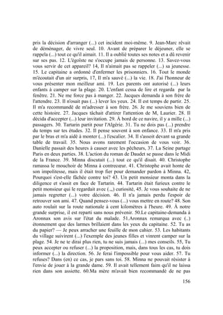156
pris la décision d'arranger (...) cet incident moi-même. 9. Jean-Marc rêvait
de déménager, de vivre seul. 10. Avant de préparer le déjeuner, elle se
rappela (...) tout ce qu'il aimait. 11. Il a oublié toutes ses notes et a dû revenir
sur ses pas. 12. L'égoïste ne s'occupe jamais de personne. 13. Savez-vous
vous servir de cet appareil? 14, Il n'aimait pas se rappeler (...) sa jeunesse.
15. Le capitaine a ordonné d'enfermer les prisonniers. 16. Tout le monde
m'écoutait d'un air surpris, 17, Il m'a sauvé (...) la vie. 18. J'ai l'honneur de
vous présenter mon meilleur ami. 19. Les parents ont autorisé (...) leurs
enfants à camper sur la plage. 20. L'enfant cessa de lire et regarda par la
fenêtre. 21. Ne me force pas à manger. 22. Jacques demanda à son frère de
l'attendre. 23. Il n'osait pas (...) lever les yeux. 24. Il est temps de partir. 25.
Il m'a recommandé de m'adresser à son frère. 26. Je me souviens bien de
cette histoire. 27. Jacques tâchait d'attirer l'attention de M, Laurier. 28. Il
décida d'accepter (...) leur invitation. 29. À bord de ce navire, il y a mille (...)
passagers. 30. Tartarin partit pour l'Algérie. 31. Tu ne dois pas (...) prendre
du temps sur tes études. 32. Il pense souvent à son enfance. 33. Il m'a pris
par le bras et m'a aidé à monter (...) l'escalier. 34. Il s'assoit devant sa grande
table de travail. 35. Nous avons rarement l'occasion de vous voir. 36.
Danielle passait des heures à causer avec les pêcheurs, 37. La Seine partage
Paris en deux parties. 38. L'action du roman de Daudet se passe dans le Midi
de la France. 39. Minna discutait (...) tout ce qu'il disait. 40. Christophe
ramassa le mouchoir de Minna à contrecœur. 41. Christophe avait honte de
son impolitesse, mais il était trop fier pour demander pardon à Minna. 42,
Pourquoi s'est-elle fâchée contre toi? 43. Un petit monsieur monta dans la
diligence et s'assit en face de Tartarin. 44. Tartarin était furieux contre le
petit monsieur qui le regardait avec (.,,) curiosité, 45. Je vous souhaite de ne
jamais regretter (...) votre décision. 46. Il n'a jamais perdu l'espoir de
retrouver son ami. 47. Quand pensez-vous (...) vous mettre en route? 48. Son
auto roulait sur la route nationale à cent kilomètres à l'heure. 49. À notre
grande surprise, il est reparti sans nous prévenir. 50.Le capitaine-demanda à
Aronnax son avis sur l'état du malade. 51.Aronnax remarqua avec (..)
étonnement que des larmes brillaient dans les yeux du capitaine. 52. Tu as
du papier? — Je peux arracher une feuille de mon cahier. 53. Les habitants
du village suivirent (...) l'exemple des jeunes filles et vinrent camper sur la
plage. 54. Je ne te dirai plus rien, tu ne suis jamais (...) mes conseils. 55, Tu
peux accepter ou refuser (...) la proposition, mais, dans tous les cas, tu dois
informer (...) la direction. 56. Je ferai l'impossible pour vous aider. 57. Tu
refuses? Dans (en) ce cas, je pars sans toi. 58. Minna ne pouvait résister à
l'envie de jouer à la grande dame. 59. Il avait tellement faim qu'il ne laissa
rien dans son assiette. 60.Ma mère m'avait bien recommandé de ne pas
 