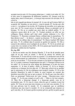 157
accepter tout de suite. 61.Il ne pensa même pas (...) obéir à cet ordre. 62. Toi
et moi, nous le comprenons de différentes manières. 63. Jacques avait les
mains sales, mais il n'osait pas (...) s'essuyer trop souvent à la serviette. 64. Il
a levé la
tête et m'a regardé par-dessus le journal. 65. Je suis sûr qu'il restera fidè le à
sa parole. 66. Attendez, je vais servir (...) tout le monde. 67. Au des sert, elle
a servi (...) un gâteau à ses invités. 68. Continue de travailler, ne te gêne pas
avec moi. 69. En voyant arriver la marchande, Duroy se précipita vers le
kiosque. 70. On ne se conduit pas ainsi dans un endroit public, 71. Je
n'éprouve aucun désir de le voir. 72. Voulant produire un effet sur ses
collègues, Duroy déclara qu'il était entré comme rédacteur à la «Vie
Française». 73. Racontez comment Duroy a débuté dans le journalisme. 74.
Que désirez-vous? — Je désire (...) parier au directeur. 75. Est-ce que tu te
souviens de tes débuts dans Je journalisme? 76. Duroy touchait 500 francs
par mois. 77. Il a débuté dans le journal en qualité de reporter. 78. Elle a
conservé des relations avec la plupart de ses élèves. 79. J'ai lu un article qui
a pour titre «Le monde en l'an 2025». 80. Si tu passes par hasard devant une
pharmacie, achète-moi de l'aspirine.
Ex. 6 p. 559
1. Dis-lui de mettre une (la) chemise blanche. 2. Il me dit de prendre pour
règle de ne pas venir en retard. 3. Dis-lui de choisir les articles qui
l'intéressent. 4. Il nous dit de le tenir au courant 5. Le professeur nous dit de
suivre attentivement ses explications. 6. J'hésitais à vous dire que votre ami
avait eu un accident. 7. Il ne m'a pas reconnu et j'ai hésité à m'approcher de
lui. 8. La radio a annoncé l'augmentation des prix. 9. Pourquoi refuses-tu de
les aider? 10. Je devrai (je serai obligé de) déménager si le prix du loyer
augmente. 11. Je dois te parler,—Parle, je t'écoute. 12. Si tu es fatigué,
couche-toi, et demain lève-toi plus tôt. 13. Mon père m'écrit de ne prendre
que le nécessaire.14. On lui expliquera tout lorsqu'il viendra. 15. Si tu fais
marcher (branches) la radio le matin, tu seras toujours au courant des
dernières nouvelles (de tout se qui se passe). 16. On dit que vous êtes allé à
Paris au printemps? Parlez-nous de votre voyage. / Racontez-nous votre
voyage. 17. Tu n'as pas compris ce qu'il a dit. — Mais si, j'ai tout compris.
18. Mon fils a beaucoup changé, il a beaucoup grandi, vous ne le
reconnaîtrez pas. 19. Si vous le voyez, dites-lui que je voudrais (veux) lui
parler. 20. Vous ne savez pas tout, écoutez, je vais tout vous raconter. 21. Je
n'ai pas prévenu tout le monde. 22. Je comprends que ce problème
n'intéresse pas tous (tout le monde). 23. Je ne comprends pas toujours ce
qu'il veut dire. 24. Je t'assure qu'elle ne pense qu'à toi, qu'elle ne parle que de
 