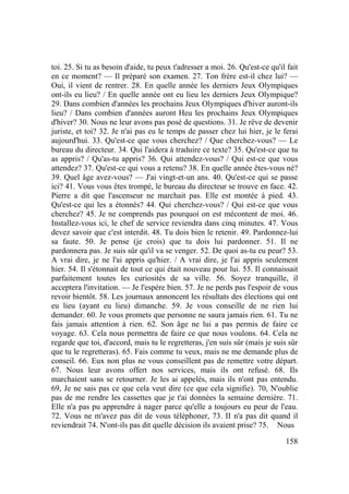 158
toi. 25. Si tu as besoin d'aide, tu peux t'adresser a moi. 26. Qu'est-ce qu'il fait
en ce moment? — Il préparé son examen. 27. Ton frère est-il chez lui? —
Oui, il vient de rentrer. 28. En quelle année les derniers Jeux Olympiques
ont-ils eu lieu? / En quelle année ont eu lieu les derniers Jeux Olympique?
29. Dans combien d'années les prochains Jeux Olympiques d'hiver auront-ils
lieu? / Dans combien d'années auront Heu les prochains Jeux Olympiques
d'hiver? 30. Nous ne leur avons pas posé de questions. 31. Je rêve de devenir
juriste, et toi? 32. Je n'ai pas eu le temps de passer chez lui hier, je le ferai
aujourd'hui. 33. Qu'est-ce que vous cherchez? / Que cherchez-vous? — Le
bureau du directeur. 34. Qui l'aidera à traduire ce texte? 35. Qu'est-ce que tu
as appris? / Qu'as-tu appris? 36. Qui attendez-vous? / Qui est-ce que vous
attendez? 37. Qu'est-ce qui vous a retenu? 38. En quelle année êtes-vous né?
39. Quel âge avez-vous? — J'ai vingt-et-un ans. 40. Qu'est-ce qui se passe
ici? 41. Vous vous êtes trompé, le bureau du directeur se trouve en face. 42.
Pierre a dit que l'ascenseur ne marchait pas. Elle est montée à pied. 43.
Qu'est-ce qui les a étonnés? 44. Qui cherchez-vous? / Qui est-ce que vous
cherchez? 45. Je ne comprends pas pourquoi on est mécontent de moi. 46.
Installez-vous ici, le chef de service reviendra dans cinq minutes. 47. Vous
devez savoir que c'est interdit. 48. Tu dois bien le retenir. 49. Pardonnez-lui
sa faute. 50. Je pense (je crois) que tu dois lui pardonner. 51. Il ne
pardonnera pas. Je suis sûr qu'il va se venger. 52. De quoi as-tu eu peur? 53.
A vrai dire, je ne l'ai appris qu'hier. / A vrai dire, je l'ai appris seulement
hier. 54. Il s'étonnait de tout ce qui était nouveau pour lui. 55. Il connaissait
parfaitement toutes les curiosités de sa ville. 56. Soyez tranquille, il
acceptera l'invitation. — Je l'espère bien. 57. Je ne perds pas l'espoir de vous
revoir bientôt. 58. Les journaux annoncent les résultats des élections qui ont
eu lieu (ayant eu lieu) dimanche. 59. Je vous conseille de ne rien lui
demander. 60. Je vous promets que personne ne saura jamais rien. 61. Tu ne
fais jamais attention à rien. 62. Son âge ne lui a pas permis de faire ce
voyage. 63. Cela nous permettra de faire ce que nous voulons. 64. Cela ne
regarde que toi, d'accord, mais tu le regretteras, j'en suis sûr (mais je suis sûr
que tu le regretteras). 65. Fais comme tu veux, mais ne me demande plus de
conseil. 66. Eux non plus ne vous conseillent pas de remettre votre départ.
67. Nous leur avons offert nos services, mais ils ont refusé. 68. Ils
marchaient sans se retourner. Je les ai appelés, mais ils n'ont pas entendu.
69, Je ne sais pas ce que cela veut dire (ce que cela signifie). 70, N'oublie
pas de me rendre les cassettes que je t'ai données la semaine dernière. 71.
Elle n'a pas pu apprendre à nager parce qu'elle a toujours eu peur de l'eau.
72. Vous ne m'avez pas dit de vous téléphoner, 73. II n'a pas dit quand il
reviendrait 74. N'ont-ils pas dit quelle décision ils avaient prise? 75. Nous
 
