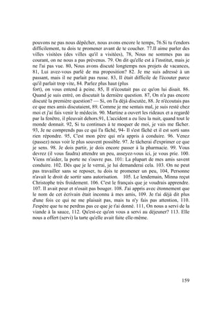 159
pouvons ne pas nous dépêcher, nous avons encore le temps, 76.Si tu t'endors
difficilement, tu dois te promener avant de te coucher. 77.Il aime parler des
villes visitées (des villes qu'il a visitées), 78, Nous ne sommes pas au
courant, on ne nous a pas prévenus. 79. On dit qu'elle est à l'institut, mais je
ne l'ai pas vue. 80, Nous avons discuté longtemps nos projets de vacances,
81, Lui avez-vous parlé de ma proposition? 82. Je me suis adressé à un
passant, mais il ne parlait pas russe. 83, Il était difficile de l'écouter parce
qu'il parlait trop vite, 84. Parlez plus haut (plus
fort), on vous entend à peine. 85, Il n'écoutait pas ce qu'on lui disait. 86.
Quand je suis entré, on discutait la dernière question. 87, On n'a pas encore
discuté la première question? — Si, on l'a déjà discutée, 88. Je n'écoutais pas
ce que mes amis discutaient, 89. Comme je me sentais mal, je suis resté chez
moi et j'ai fais venir le médecin. 90. Martine a ouvert les rideaux et a regardé
par la fenêtre, il pleuvait dehors.91, L'accident a eu lieu la nuit, quand tout le
monde donnait. 92, Si tu continues à te moquer de moi, je vais me fâcher.
93, Je ne comprends pas ce qui l'a fâché, 94- Il s'est fâché et il est sorti sans
rien répondre. 95, C'est mon père qui m'a appris à conduire. 96. Venez
(passez) nous voir le plus souvent possible. 97. Je tâcherai d'exprimer ce que
je sens. 98. Je dois partir, je dois encore passer à la pharmacie. 99. Vous
devrez (il vous faudra) attendre un peu, asseyez-vous ici, je vous prie. 100.
Viens m'aider, la porte ne s'ouvre pas. 101: La plupart de mes amis savent
conduire. 102. Dès que je le verrai, je lui demanderai cela. 103. On ne peut
pas travailler sans se reposer, tu dois te promener un peu, 104, Personne
n'avait le droit de sortir sans autorisation. 105. Le lendemain, Minna reçut
Christophe très froidement. 106. C'est le français que je voudrais apprendre.
107. Il avait peur et n'osait pas bouger. 108. J'ai appris avec étonnement que
le nom de cet écrivain était inconnu à mes amis, 109. Je t'ai déjà dit plus
d'une fois ce qui ne me plaisait pas, mais tu n'y fais pas attention, 110.
J'espère que tu ne perdras pas ce que je t'ai donné. 111, On nous a servi de la
viande à la sauce, 112. Qu'est-ce qu'on vous a servi au déjeuner? 113. Elle
nous a offert (servi) la tarte qu'elle avait faite elle-même.
 