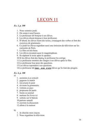 16
LEÇON 11
Ex. 3, p. 100
1. Nous sommes jeudi.
2. On sonne à neuf heures.
3. Le professuer dit bonjour à ses éléves.
4. Les élèves disent donjour à leur professeur.
5. D’abord, les élèves lisent des textes, counjugent des verbes et font des
exercices de grammaire.
6. Ce jeudi les élèves regardent aussi une émission de télévision sur les
curiosités de Paris.
7. Le film est trés beau.
8. Les élèves écoutent aussi le magnétophone.
9. Ils répétent le texte après le speaker.
10.Si les élèves font des fautes, le prefesseur les corrige.
11.Le professeur montres des images à ses élèves après le film.
12.Le professeur leur pose des questions.
13.Les élèves repondent à ses questions.
14.Le professeur dit (aux или à ses) élèves qu’ils font des progrès.
Ex. 4, p. 100
a)
1. assistons à ce concert
2. gagnons le match
3. traversons le pont
4. révisons la grammaire
5. visitons ce pays
6. proposons de partir
7. lisons ce journal
8. mettons les livres ici
9. sortons sur le balcon
10.partons samedi
11.ouvrons la discussion
12.allons à la maison
b)
1. Je cherche mon crayon.
2. Nous regardons la télévision.
 