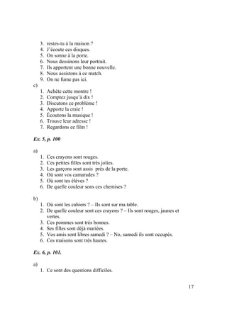 17
3. restes-tu à la maison ?
4. J’écoute ces disques.
5. On sonne à la porte.
6. Nous dessinons leur portrait.
7. Ils apportent une bonne nouvelle.
8. Nous assistons à ce match.
9. On ne fume pas ici.
c)
1. Achète cette montre !
2. Comptez jusqu’à dix !
3. Discutons ce problème !
4. Apporte la craie !
5. Écoutons la musique !
6. Trouve leur adresse !
7. Regardons ce film !
Ex. 5, p. 100
a)
1. Ces crayons sont rouges.
2. Ces petites filles sont très jolies.
3. Les garçons sont assis près de la porte.
4. Où sont vos camarades ?
5. Où sont tes élèves ?
6. De quelle couleur sons ces chemises ?
b)
1. Où sont les cahiers ? – Ils sont sur ma table.
2. De quelle couleur sont ces crayons ? – Ils sont rouges, jaunes et
vertes.
3. Ces pommes sont très bonnes.
4. Ses filles sont déjà mariées.
5. Vos amis sont libres samedi ? – No, samedi ils sont occupés.
6. Ces maisons sont très hautes.
Ex. 6, p. 101.
a)
1. Ce sont des questions difficiles.
 