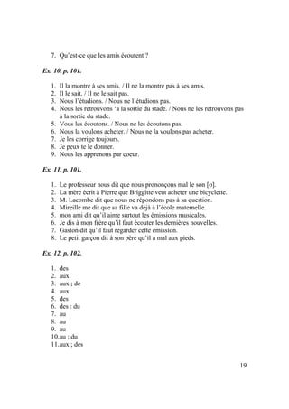 19
7. Qu’est-ce que les amis écoutent ?
Ex. 10, p. 101.
1. Il la montre à ses amis. / Il ne la montre pas à ses amis.
2. Il le sait. / Il ne le sait pas.
3. Nous l’étudions. / Nous ne l’étudions pas.
4. Nous les retrouvons ‘a la sortie du stade. / Nous ne les retrouvons pas
à la sortie du stade.
5. Vous les écoutons. / Nous ne les écoutons pas.
6. Nous la voulons acheter. / Nous ne la voulons pas acheter.
7. Je les corrige toujours.
8. Je peux te le donner.
9. Nous les apprenons par coeur.
Ex. 11, p. 101.
1. Le professeur nous dit que nous prononçons mal le son [o].
2. La mère écrit à Pierre que Briggitte veut acheter une bicyclette.
3. M. Lacombe dit que nous ne répondons pas à sa question.
4. Mireille me dit que sa fille va déjà à l’école maternelle.
5. mon ami dit qu’il aime surtout les émissions musicales.
6. Je dis à mon frère qu’il faut écouter les dernières nouvelles.
7. Gaston dit qu’il faut regarder cette émission.
8. Le petit garçon dit à son père qu’il a mal aux pieds.
Ex. 12, p. 102.
1. des
2. aux
3. aux ; de
4. aux
5. des
6. des : du
7. au
8. au
9. au
10.au ; du
11.aux ; des
 