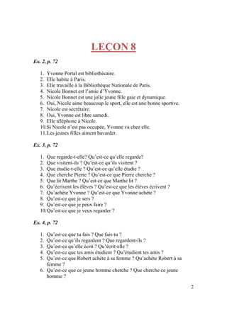 2
LEÇON 8
Ex. 2, p. 72
1. Yvonne Portal est bibliothécaire.
2. Elle habite à Paris.
3. Elle travaille à la Bibliothèque Nationale de Paris.
4. Nicole Bonnet est l’amie d’Yvonne.
5. Nicole Bonnet est une jolie jeune fille gaie et dynamique.
6. Oui, Nicole aime beaucoup le sport, elle est une bonne sportive.
7. Nicole est secrétaire.
8. Oui, Yvonne est libre samedi.
9. Elle téléphone à Nicole.
10.Si Nicole n’est pas occupée, Yvonne va chez elle.
11.Les jeunes filles aiment bavarder.
Ex. 3, p. 72
1. Que regarde-t-elle? Qu’est-ce qu’elle regarde?
2. Que visitent-ils ? Qu’est-ce qu’ils visitent ?
3. Que étudie-t-elle ? Qu’est-ce qu’elle étudie ?
4. Que cherche Pierre ? Qu’est-ce que Pierre cherche ?
5. Que lit Marthe ? Qu’est-ce que Marthe lit ?
6. Qu’écrivent les élèves ? Qu’est-ce que les élèves écrivent ?
7. Qu’achète Yvonne ? Qu’est-ce que Yvonne achète ?
8. Qu’est-ce que je sers ?
9. Qu’est-ce que je peux faire ?
10.Qu’est-ce que je veux regarder ?
Ex. 4, p. 72
1. Qu’est-ce que tu fais ? Que fais-tu ?
2. Qu’est-ce qu’ils regardent ? Que regardent-ils ?
3. Qu’est-ce qu’elle écrit ? Qu’écrit-elle ?
4. Qu’est-ce que tes amis étudient ? Qu’étudient tes amis ?
5. Qu’est-ce que Robert achète à sa femme ? Qu’achète Robert à sa
femme ?
6. Qu’est-ce que ce jeune homme cherche ? Que cherche ce jeune
homme ?
 