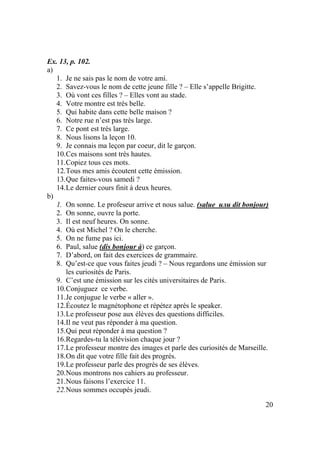 20
Ex. 13, p. 102.
a)
1. Je ne sais pas le nom de votre ami.
2. Savez-vous le nom de cette jeune fille ? – Elle s’appelle Brigitte.
3. Où vont ces filles ? – Elles vont au stade.
4. Votre montre est très belle.
5. Qui habite dans cette belle maison ?
6. Notre rue n’est pas très large.
7. Ce pont est très large.
8. Nous lisons la leçon 10.
9. Je connais ma leçon par coeur, dit le garçon.
10.Ces maisons sont très hautes.
11.Copiez tous ces mots.
12.Tous mes amis écoutent cette émission.
13.Que faites-vous samedi ?
14.Le dernier cours finit à deux heures.
b)
1. On sonne. Le profeseur arrive et nous salue. (salue или dit bonjour)
2. On sonne, ouvre la porte.
3. Il est neuf heures. On sonne.
4. Où est Michel ? On le cherche.
5. On ne fume pas ici.
6. Paul, salue (dis bonjour à) ce garçon.
7. D’abord, on fait des exercices de grammaire.
8. Qu’est-ce que vous faites jeudi ? – Nous regardons une émission sur
les curiosités de Paris.
9. C’est une émission sur les cités universitaires de Paris.
10.Conjuguez ce verbe.
11.Je conjugue le verbe « aller ».
12.Écoutez le magnétophone et répétez après le speaker.
13.Le professeur pose aux élèves des questions difficiles.
14.Il ne veut pas réponder à ma question.
15.Qui peut réponder à ma question ?
16.Regardes-tu la télévision chaque jour ?
17.Le professeur montre des images et parle des curiosités de Marseille.
18.On dit que votre fille fait des progrès.
19.Le professeur parle des progrès de ses élèves.
20.Nous montrons nos cahiers au professeur.
21.Nous faisons l’exercice 11.
22.Nous sommes occupés jeudi.
 