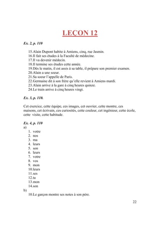 22
LEÇON 12
Ex. 2, p. 110
15.Alain Dupont habite à Amiens, cinq, rue Jasmin.
16.Il fait ses études à la Faculté de médecine.
17.Il va devenir médecin.
18.Il termine ses études cette année.
19.Dès le matin, il est assis à sa table, il prépare son premier examen.
20.Alain a une soeur.
21.Sa soeur l’appelle de Paris.
22.Germaine dit à son frère qu’elle revient à Amiens mardi.
23.Alain arrive à la gare à cinq heures quinze.
24.Le train arrive à cinq heures vingt.
Ex. 3, p. 110.
Cet exercice, cette équipe, ces images, cet ouvrier, cette montre, ces
maisons, cet écrivain, ces curiosités, cette couleur, cet ingénieur, cette école,
cette visite, cette habitude.
Ex. 4, p. 110
a)
1. votre
2. nos
3. ma
4. leurs
5. son
6. leurs
7. votre
8. vos
9. mon
10.leurs
11.ses
12.ta
13.mon
14.son
b)
10.Le garçon montre ses notes à son père.
 
