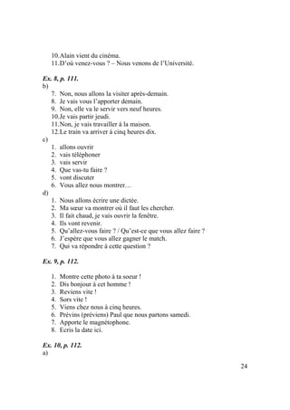 24
10.Alain vient du cinéma.
11.D’où venez-vous ? – Nous venons de l’Université.
Ex. 8, p. 111.
b)
7. Non, nous allons la visiter après-demain.
8. Je vais vous l’apporter demain.
9. Non, elle va le servir vers neuf heures.
10.Je vais partir jeudi.
11.Non, je vais travailler à la maison.
12.Le train va arriver à cinq heures dix.
c)
1. allons ouvrir
2. vais téléphoner
3. vais servir
4. Que vas-tu faire ?
5. vont discuter
6. Vous allez nous montrer…
d)
1. Nous allons écrire une dictée.
2. Ma sœur va montrer où il faut les chercher.
3. Il fait chaud, je vais ouvrir la fenêtre.
4. Ils vont revenir.
5. Qu’allez-vous faire ? / Qu’est-ce que vous allez faire ?
6. J’espère que vous allez gagner le match.
7. Qui va répondre à cette question ?
Ex. 9, p. 112.
1. Montre cette photo à ta soeur !
2. Dis bonjour à cet homme !
3. Reviens vite !
4. Sors vite !
5. Viens chez nous à cinq heures.
6. Prévins (préviens) Paul que nous partons samedi.
7. Apporte le magnétophone.
8. Ecris la date ici.
Ex. 10, p. 112.
a)
 
