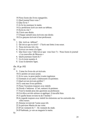 25
10.Nous lisons des livres espagnoles.
11.Quel journal lisez-vous ?
12.Que lis-tu ?
13.Je lis les journaux le matin.
14.Le professeur écrit ces mots au tableau.
15.Ecris-tu vite ?
16.J’écris une dictée.
17.Chaque samedi nous écrivons une dictée.
18.Ces garçons écrivent à leur professeur.
b)
1. Qui écrit au tableau?
2. Qu’est-ce que tu écris? – J’écris une lettre à ma soeur.
3. Nous écrivons très vite.
4. Ecrivez ces mots à la ligne.
5. Que lisez-vous ? (Qu’est-ce que vous lisez ?) – Nous lisons le journal
« Les nouvelles de Moscou »
6. Quels journaux lisent-ils ?
7. Lis le texte numéro 4.
8. Lisez la dernière ligne.
Ex. 11, p. 112.
a)
9. J’aime les livres de cet écrivain.
10.Ce peintre est assez jeune.
11.Si tu veux, tu peux parler à notre ingénieur.
12.Germain et ces amis s’intéressent à la peinture.
13.Quel est ton écrivain préféré ?
14.Ce sont mes livres préférés.
15.Nous l’écoutons toujours avec intérêt.
16.Nicole s’intéresse à l’art, surtout à la peinture.
17.Tout le monde pose des questions au professeur.
18.Cet élève est très sérieux et appliqué, il travaille bien.
19.A quelle heure reviens-tu de l’institut ?
20.Je regarde toujours avec intérêt les émissions sur les curiosités des
villes russes.
21.Simone revient de l’usine assez tôt.
22.Je préviens Martin de ma visite.
23.D’où viennent-ils ? – Ils viennent du stade.
24.D’habitude, je vais au magasin le matin.
b)
 