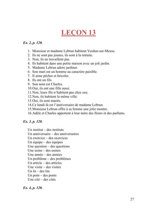 27
LEÇON 13
Ex. 2, p. 120.
1. Monsieur et madame Lebrun habitent Verdun-sur-Meuse.
2. Ils ne sont pas jeunes, ils sont à la retraite.
3. Non, ils ne travaillent pas.
4. Ils habitent dans une petite maison avec un joli jardin.
5. Madame Lebrun adore jardiner.
6. Son mari est un homme au caractère paisible.
7. Il aime pêcher et bricoler.
8. Ils ont un fils.
9. Son nom est Charles.
10.Oui, ils ont une fille aussi.
11.Non, leurs fils n’habitent pas chez eux.
12.Non, ils habitent la même ville.
13.Oui, ils sont mariés.
14.Ce lundi-là est l’anniversaire de madame Lebrun.
15.Monsieur Lebrun offre à sa femme une jolie montre.
16.Adèle et Charles apportent à leur mère des fleurs et des parfums.
Ex. 3, p. 120.
Un institut – des instituts
Un anniversaire – des anniversaires
Un exercice – des exercices
Un équipe – des équipes
Une question – des questions
Une usine – des usines
Une année – des années
Un problème – des problèmes
Un article – des articles
Une visite – des visites
Un lit – des lits
Un pont – des ponts
Une cité – des cités
Ex. 4, p. 120.
 