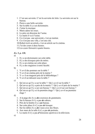 28
1. C’est une serviette. C’est la serviette de Julie. La serviette est sur le
bureau.
2. Pierre a une belle serviette.
3. Sur la table il y a un dictionnaire.
4. J’aime la musique.
5. Marie adore les roses.
6. Le père est directeur de l’usine.
7. Le matin il va à l’usine.
8. Ce n’est pas une université, c’est un institut.
9. Ce n’est pas une ville, c’est une cité.
10.Robert écrit un article, c’est un article sur le cinéma.
11.J’ai des cours à deux heures.
12.Les cours finissent à quatre heures.
Ex. 5, p. 120.
a)
1. Il y a un dictionnaire sur cette table.
2. Il y a des kiosques près du métro.
3. Il y a un cinéma sur cette place.
4. Il y a des stagiaires à notre faculté.
b)
1. Y a-t-il des pommes sur la table ?
2. Y a-t-il un cinéma près de la mairie ?
3. Y- a- il un magasin près de la bibliothèque ?
4. Y a-t-il un tabouret sous la table ?
c)
1. Qu’est-ce qu’il y a sur la table ? / Qu’y a-t-il sur la table ?
2. Qu’est-ce qu’il y a près de la mairie ? / Qu’y a-t-il près de la mairie ?
3. Qu’est-ce qu’il y a sur son bureau ? / Qu’y a-t-il sur son bureau ?
4. Qu’est-ce qu’il y a à la première étage ? / Qu’y a-t-il au première
étage ?
d)
1. A la page dix il y a des exercices de grammaire.
2. Sur le bureau il n’y a pas de cahiers.
3. Près de la fenêtre il y a un bureau.
4. Sur cette place il n’y a pas de kiosque.
5. Sur les tables il y a des vases avec des fleurs.
6. Aux murs de la salle il n’y a pas de portraits.
7. Le matin il n’y a pas d’émissions sportives à la télévision.
e)
 