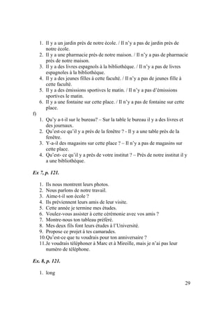 29
1. Il y a un jardin près de notre école. / Il n’y a pas de jardin près de
notre école.
2. Il y a une pharmacie prés de notre maison. / Il n’y a pas de pharmacie
prés de notre maison.
3. Il y a des livres espagnols à la bibliothèque. / Il n’y a pas de livres
espagnoles à la bibliothèque.
4. Il y a des jeunes filles à cette faculté. / Il n’y a pas de jeunes fille à
cette faculté.
5. Il y a des émissions sportives le matin. / Il n’y a pas d’émissions
sportives le matin.
6. Il y a une fontaine sur cette place. / Il n’y a pas de fontaine sur cette
place.
f)
1. Qu’y a-t-il sur le bureau? – Sur la table le bureau il y a des livres et
des journaux.
2. Qu’est-ce qu’il y a près de la fenêtre ? - Il y a une table près de la
fenêtre.
3. Y-a-il des magasins sur cette place ? – Il n’y a pas de magasins sur
cette place.
4. Qu’est- ce qu’il y a près de votre institut ? – Près de notre institut il y
a une bibliothèque.
Ex 7, p. 121.
1. Ils nous montrent leurs photos.
2. Nous parlons de notre travail.
3. Aime-t-il son école ?
4. Ils préviennent leurs amis de leur visite.
5. Cette année je termine mes études.
6. Voulez-vous assister à cette cérémonie avec vos amis ?
7. Montre-nous ton tableau préféré.
8. Mes deux fils font leurs études à l’Université.
9. Propose ce projet à tes camarades.
10.Qu’est-ce que tu voudrais pour ton anniversaire ?
11.Je voudrais téléphoner à Marc et à Mireille, mais je n’ai pas leur
numéro de téléphone.
Ex. 8, p. 121.
1. long
 