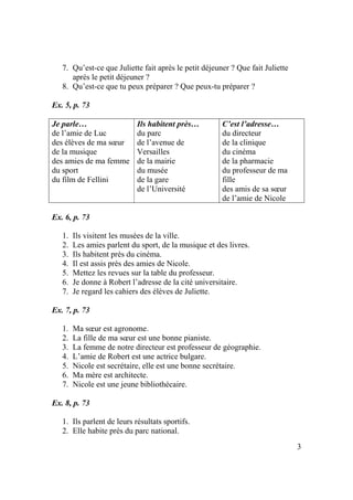 3
7. Qu’est-ce que Juliette fait après le petit déjeuner ? Que fait Juliette
après le petit déjeuner ?
8. Qu’est-ce que tu peux préparer ? Que peux-tu préparer ?
Ex. 5, p. 73
Je parle…
de l’amie de Luc
des élèves de ma sœur
de la musique
des amies de ma femme
du sport
du film de Fellini
Ils habitent près…
du parc
de l’avenue de
Versailles
de la mairie
du musée
de la gare
de l’Université
C’est l’adresse…
du directeur
de la clinique
du cinéma
de la pharmacie
du professeur de ma
fille
des amis de sa sœur
de l’amie de Nicole
Ex. 6, p. 73
1. Ils visitent les musées de la ville.
2. Les amies parlent du sport, de la musique et des livres.
3. Ils habitent près du cinéma.
4. Il est assis près des amies de Nicole.
5. Mettez les revues sur la table du professeur.
6. Je donne à Robert l’adresse de la cité universitaire.
7. Je regard les cahiers des élèves de Juliette.
Ex. 7, p. 73
1. Ma sœur est agronome.
2. La fille de ma sœur est une bonne pianiste.
3. La femme de notre directeur est professeur de géographie.
4. L’amie de Robert est une actrice bulgare.
5. Nicole est secrétaire, elle est une bonne secrétaire.
6. Ma mère est architecte.
7. Nicole est une jeune bibliothécaire.
Ex. 8, p. 73
1. Ils parlent de leurs résultats sportifs.
2. Elle habite près du parc national.
 