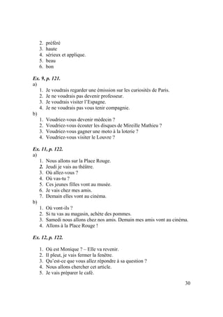 30
2. préféré
3. haute
4. sérieux et applique.
5. beau
6. bon
Ex. 9, p. 121.
a)
1. Je voudrais regarder une émission sur les curiosités de Paris.
2. Je ne voudrais pas devenir professeur.
3. Je voudrais visiter l’Espagne.
4. Je ne voudrais pas vous tenir compagnie.
b)
1. Voudriez-vous devenir médecin ?
2. Voudriez-vous écouter les disques de Mireille Mathieu ?
3. Voudriez-vous gagner une moto à la loterie ?
4. Voudriez-vous visiter le Louvre ?
Ex. 11, p. 122.
a)
1. Nous allons sur la Place Rouge.
2. Jeudi je vais au théâtre.
3. Où allez-vous ?
4. Où vas-tu ?
5. Ces jeunes filles vont au musée.
6. Je vais chez mes amis.
7. Demain elles vont au cinéma.
b)
1. Où vont-ils ?
2. Si tu vas au magasin, achète des pommes.
3. Samedi nous allons chez nos amis. Demain mes amis vont au cinéma.
4. Allons à la Place Rouge !
Ex. 12, p. 122.
1. Où est Monique ? – Elle va revenir.
2. Il pleut, je vais fermer la fenêtre.
3. Qu’est-ce que vous allez répondre à sa question ?
4. Nous allons chercher cet article.
5. Je vais préparer le café.
 