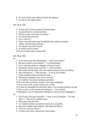 31
6. Si vous voulez, nous allons écouter des disques.
7. Cet été je vais aller à Paris.
Ex. 13, p. 122.
1. Je sais qu’il revient toujours la même heure.
2. La pluie finit, le ciel devient bleu.
3. Qu’est-ce que vous tenez à la main ?
4. Il veut devenir écrivain.
5. Luc, viens ici !
6. Nous vous prévenons que ce samedi nous sommes occupés.
7. Adèle, vous devenez distraite.
8. Va, Daniel, ton café est prêt.
9. Je retiens mal les noms.
10.Je ne te retiens pas, tu peux aller.
Ex. 14, p. 122.
a)
1. Je ne trouve pas mon dictionnaire. – Est-il sur ta table ?
2. Qu’est-ce que tu veux acheter ? – Un dictionnaire.
3. Je ne veux pas mettre ce chapeau. Il ne me va pas.
4. De quelle couleur est ta serviette ? – Elle est brune.
5. Mon amie est très belle, elle a les cheveux bruns et les yeux bleus.
6. Que cherches-tu ? – Ma serviette. - Il est là, sur la table.
7. Copie quelques lignes du dernier texte.
8. Prononcez quelques mots avec le son [o].
9. Je voudrais vous poser quelques questions.
10.Si vous allez au musée, je peux vous tenir compagnie.
11.Si tu veux sortir, je peux rester avec ta fille
12.J’aime la compagnie de mon frère aîné, c’est un jeune homme très gai.
13.Est-ce que tu veux écouter mes disques ? – Avec plaisir.
14.Demain je vais à l’exposition. Quelqu’un veut me tenir compagnie ?
b)
1. Est-ce que votre père travaille ? – Non, il est à la retraite. – Et votre
mère ? – Elle est à la retraite aussi.
2. Mon père aime bricoler.
3. Je voudrais acheter une petite maison avec un jardin.
4. Ma soeur cadette aime jardiner, elle adore les fleurs.
5. Cultivez-vous des fleurs ?
6. Il cultive des roses, surtout des roses jaunes.
 