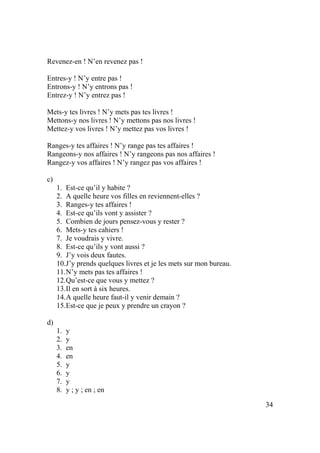 34
Revenez-en ! N’en revenez pas !
Entres-y ! N’y entre pas !
Entrons-y ! N’y entrons pas !
Entrez-y ! N’y entrez pas !
Mets-y tes livres ! N’y mets pas tes livres !
Mettons-y nos livres ! N’y mettons pas nos livres !
Mettez-y vos livres ! N’y mettez pas vos livres !
Ranges-y tes affaires ! N’y range pas tes affaires !
Rangeons-y nos affaires ! N’y rangeons pas nos affaires !
Rangez-y vos affaires ! N’y rangez pas vos affaires !
c)
1. Est-ce qu’il y habite ?
2. A quelle heure vos filles en reviennent-elles ?
3. Ranges-y tes affaires !
4. Est-ce qu’ils vont y assister ?
5. Combien de jours pensez-vous y rester ?
6. Mets-y tes cahiers !
7. Je voudrais y vivre.
8. Est-ce qu’ils y vont aussi ?
9. J’y vois deux fautes.
10.J’y prends quelques livres et je les mets sur mon bureau.
11.N’y mets pas tes affaires !
12.Qu’est-ce que vous y mettez ?
13.Il en sort à six heures.
14.A quelle heure faut-il y venir demain ?
15.Est-ce que je peux y prendre un crayon ?
d)
1. y
2. y
3. en
4. en
5. y
6. y
7. y
8. y ; y ; en ; en
 