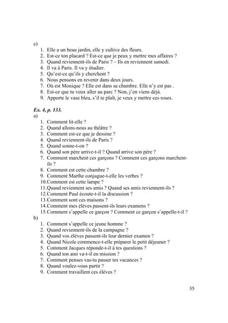35
e)
1. Elle a un beau jardin, elle y cultive des fleurs.
2. Est-ce ton placard ? Est-ce que je peux y mettre mes affaires ?
3. Quand reviennent-ils de Paris ? – Ils en reviennent samedi.
4. Il va à Paris. Il va y étudier.
5. Qu’est-ce qu’ils y cherchent ?
6. Nous pensons en revenir dans deux jours.
7. Où est Monique ? Elle est dans sa chambre. Elle n’y est pas .
8. Est-ce que tu veux aller au parc ? Non, j’en viens déjà.
9. Apporte le vase bleu, s’il te plaît, je veux y mettre ces roses.
Ex. 4, p. 133.
a)
1. Comment lit-elle ?
2. Quand allons-nous au théâtre ?
3. Comment est-ce que je dessine ?
4. Quand reviennent-ils de Paris ?
5. Quand sonne-t-on ?
6. Quand son père arrive-t-il ? Quand arrive son père ?
7. Comment marchent ces garçons ? Comment ces garçons marchent-
ils ?
8. Comment est cette chambre ?
9. Comment Marthe conjugue-t-elle les verbes ?
10.Comment est cette lampe ?
11.Quand reviennent ses amis ? Quand ses amis reviennent-ils ?
12.Comment Paul écoute-t-il la discussion ?
13.Comment sont ces maisons ?
14.Comment mes élèves passent-ils leurs examens ?
15.Comment s’appelle ce garçon ? Comment ce garçon s’appelle-t-il ?
b)
1. Comment s’appelle ce jeune homme ?
2. Quand reviennent-ils de la campagne ?
3. Quand vos élèves passent-ils leur dernier examen ?
4. Quand Nicole commence-t-elle préparer le petit déjeuner ?
5. Comment Jacques réponde-t-il à tes questions ?
6. Quand ton ami va-t-il en mission ?
7. Comment penses vas-tu passer tes vacances ?
8. Quand voulez-vous partir ?
9. Comment travaillent ces élèves ?
 