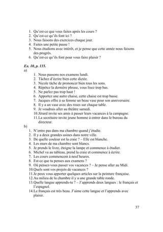 37
1. Qu’est-ce que vous faites après les cours ?
2. Qu’est-ce qu’ils font ici ?
3. Nous faisons des exercices chaque jour.
4. Faites une petite pause !
5. Nous étudions avec intérêt, et je pense que cette année nous faisons
des progrès.
6. Qu’est-ce qu’ils font pour vous faire plaisir ?
Ex. 10, p. 135.
a)
1. Nous passons nos examens lundi.
2. Tâchez d’écrire bien cette dictée.
3. Nicole tâche de prononcer bien tous les sons.
4. Répétez la dernière phrase, vous lisez trop bas.
5. Ne parlez pas trop haut !
6. Apportez une autre chaise, cette chaise est trop basse.
7. Jacques offre à sa femme un beau vase pour son anniversaire.
8. Il y a un vase avec des roses sur chaque table.
9. Je voudrais aller au théâtre samedi.
10.Jérard invite ses amis à passer leurs vacances à la campagne.
11.La secrétaire invite jeune homme à entrer dans le bureau du
directeur.
b)
1. N’entre pas dans ma chambre quand j’étudie.
2. Il y a deux grandes usines dans notre ville.
3. De quelle couleur est la craie ? – Elle est blanche.
4. Les murs de ma chambre sont blancs.
5. Je prends le livre, éteigne la lampe et commence à étudier.
6. Michel va au tableau, prend la craie et commence à écrire.
7. Les cours commencent à neuf heures.
8. Est-ce que tu penses aux examens ?
9. Où pensez-vous passer vos vacances ? – Je pense aller au Midi.
10.Quels sont vos projets de vacances ?
11.Je peux vous apporter quelques articles sur la peinture française.
12.Au milieu de la chambre il y a une grande table ronde.
13.Quelle langue apprends-tu ? – J’apprends deux langues : le français et
l’espagnol.
14.Le français est très beau. J’aime cette langue et l’apprends avec
plaisir.
 