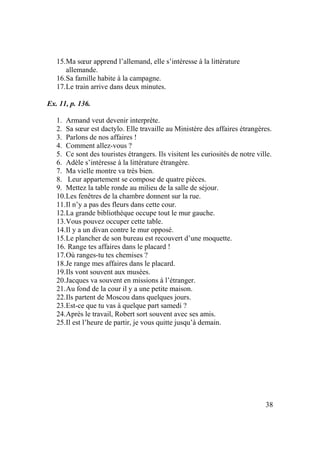 38
15.Ma sœur apprend l’allemand, elle s’intéresse à la littérature
allemande.
16.Sa famille habite à la campagne.
17.Le train arrive dans deux minutes.
Ex. 11, p. 136.
1. Armand veut devenir interprète.
2. Sa sœur est dactylo. Elle travaille au Ministère des affaires étrangères.
3. Parlons de nos affaires !
4. Comment allez-vous ?
5. Ce sont des touristes étrangers. Ils visitent les curiosités de notre ville.
6. Adèle s’intéresse à la littérature étrangère.
7. Ma vielle montre va très bien.
8. Leur appartement se compose de quatre pièces.
9. Mettez la table ronde au milieu de la salle de séjour.
10.Les fenêtres de la chambre donnent sur la rue.
11.Il n’y a pas des fleurs dans cette cour.
12.La grande bibliothèque occupe tout le mur gauche.
13.Vous pouvez occuper cette table.
14.Il y a un divan contre le mur opposé.
15.Le plancher de son bureau est recouvert d’une moquette.
16. Range tes affaires dans le placard !
17.Où ranges-tu tes chemises ?
18.Je range mes affaires dans le placard.
19.Ils vont souvent aux musées.
20.Jacques va souvent en missions à l’étranger.
21.Au fond de la cour il y a une petite maison.
22.Ils partent de Moscou dans quelques jours.
23.Est-ce que tu vas à quelque part samedi ?
24.Après le travail, Robert sort souvent avec ses amis.
25.Il est l’heure de partir, je vous quitte jusqu’à demain.
 