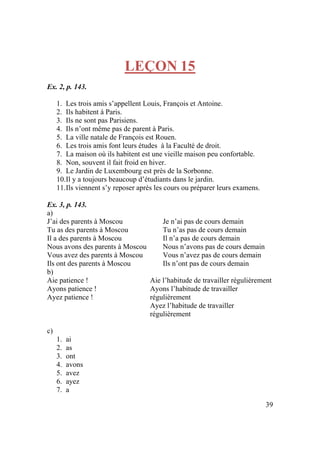39
LEÇON 15
Ex. 2, p. 143.
1. Les trois amis s’appellent Louis, François et Antoine.
2. Ils habitent à Paris.
3. Ils ne sont pas Parisiens.
4. Ils n’ont même pas de parent à Paris.
5. La ville natale de François est Rouen.
6. Les trois amis font leurs études à la Faculté de droit.
7. La maison où ils habitent est une vieille maison peu confortable.
8. Non, souvent il fait froid en hiver.
9. Le Jardin de Luxembourg est près de la Sorbonne.
10.Il y a toujours beaucoup d’étudiants dans le jardin.
11.Ils viennent s’y reposer après les cours ou préparer leurs examens.
Ex. 3, p. 143.
a)
J’ai des parents à Moscou
Tu as des parents à Moscou
Il a des parents à Moscou
Nous avons des parents à Moscou
Vous avez des parents à Moscou
Ils ont des parents à Moscou
Je n’ai pas de cours demain
Tu n’as pas de cours demain
Il n’a pas de cours demain
Nous n’avons pas de cours demain
Vous n’avez pas de cours demain
Ils n’ont pas de cours demain
b)
Aie patience !
Ayons patience !
Ayez patience !
Aie l’habitude de travailler régulièrement
Ayons l’habitude de travailler
régulièrement
Ayez l’habitude de travailler
régulièrement
c)
1. ai
2. as
3. ont
4. avons
5. avez
6. ayez
7. a
 