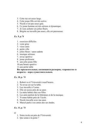 4
3. Cette rue est assez large.
4. Cette jeune fille est très active.
5. Nicole n’est pas assez gaie.
6. Ce jeune homme est très sérieux et dynamique.
7. Je veux acheter ces jolies fleurs.
8. Brigitte ne travaille pas assez, elle est paresseuse.
Ex. 9, p.74
1. exercices difficiles
2. veste grise
3. vieux amis
4. petite ville
5. jolies fleurs / sœur cadette
6. musique sérieuse
7. revue sportive
8. jeune professeur
9. une jolie jeune fille
10.une bonne sportive
11.une petite table
Все прилагательные, касающиеся размеров, «хорошести» и
возраста – перед существительным.
Ex. 10, p. 74
1. Robert va à l’Université à neuf heures.
2. Ta revue est sur la table.
3. Luc travaille à l’usine.
4. Elle est assise près de sa sœur.
5. La mère habite chez ses filles.
6. Les amis parlent de la littérature et de la musique.
7. Yvonne habite près de l’école.
8. Nicole travaille avec ma sœur.
9. Marcel parle à ses amies des ses études.
Ex. 11, p. 74
a)
1. Notre école est près de l’Université.
2. Qui sonne à la porte ?
 