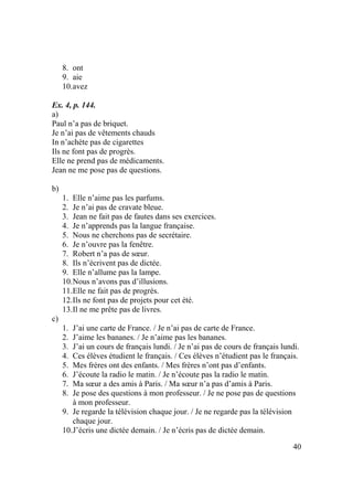 40
8. ont
9. aie
10.avez
Ex. 4, p. 144.
a)
Paul n’a pas de briquet.
Je n’ai pas de vêtements chauds
In n’achète pas de cigarettes
Ils ne font pas de progrès.
Elle ne prend pas de médicaments.
Jean ne me pose pas de questions.
b)
1. Elle n’aime pas les parfums.
2. Je n’ai pas de cravate bleue.
3. Jean ne fait pas de fautes dans ses exercices.
4. Je n’apprends pas la langue française.
5. Nous ne cherchons pas de secrétaire.
6. Je n’ouvre pas la fenêtre.
7. Robert n’a pas de sœur.
8. Ils n’écrivent pas de dictée.
9. Elle n’allume pas la lampe.
10.Nous n’avons pas d’illusions.
11.Elle ne fait pas de progrès.
12.Ils ne font pas de projets pour cet été.
13.Il ne me prête pas de livres.
c)
1. J’ai une carte de France. / Je n’ai pas de carte de France.
2. J’aime les bananes. / Je n’aime pas les bananes.
3. J’ai un cours de français lundi. / Je n’ai pas de cours de français lundi.
4. Ces élèves étudient le français. / Ces élèves n’étudient pas le français.
5. Mes frères ont des enfants. / Mes frères n’ont pas d’enfants.
6. J’écoute la radio le matin. / Je n’écoute pas la radio le matin.
7. Ma sœur a des amis à Paris. / Ma sœur n’a pas d’amis à Paris.
8. Je pose des questions à mon professeur. / Je ne pose pas de questions
à mon professeur.
9. Je regarde la télévision chaque jour. / Je ne regarde pas la télévision
chaque jour.
10.J’écris une dictée demain. / Je n’écris pas de dictée demain.
 