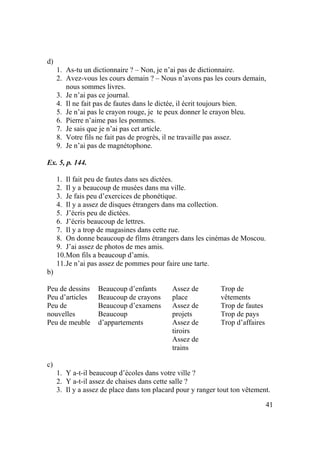 41
d)
1. As-tu un dictionnaire ? – Non, je n’ai pas de dictionnaire.
2. Avez-vous les cours demain ? – Nous n’avons pas les cours demain,
nous sommes livres.
3. Je n’ai pas ce journal.
4. Il ne fait pas de fautes dans le dictée, il écrit toujours bien.
5. Je n’ai pas le crayon rouge, je te peux donner le crayon bleu.
6. Pierre n’aime pas les pommes.
7. Je sais que je n’ai pas cet article.
8. Votre fils ne fait pas de progrès, il ne travaille pas assez.
9. Je n’ai pas de magnétophone.
Ex. 5, p. 144.
1. Il fait peu de fautes dans ses dictées.
2. Il y a beaucoup de musées dans ma ville.
3. Je fais peu d’exercices de phonétique.
4. Il y a assez de disques étrangers dans ma collection.
5. J’écris peu de dictées.
6. J’écris beaucoup de lettres.
7. Il y a trop de magasines dans cette rue.
8. On donne beaucoup de films étrangers dans les cinémas de Moscou.
9. J’ai assez de photos de mes amis.
10.Mon fils a beaucoup d’amis.
11.Je n’ai pas assez de pommes pour faire une tarte.
b)
Peu de dessins
Peu d’articles
Peu de
nouvelles
Peu de meuble
Beaucoup d’enfants
Beaucoup de crayons
Beaucoup d’examens
Beaucoup
d’appartements
Assez de
place
Assez de
projets
Assez de
tiroirs
Assez de
trains
Trop de
vêtements
Trop de fautes
Trop de pays
Trop d’affaires
c)
1. Y a-t-il beaucoup d’écoles dans votre ville ?
2. Y a-t-il assez de chaises dans cette salle ?
3. Il y a assez de place dans ton placard pour y ranger tout ton vêtement.
 